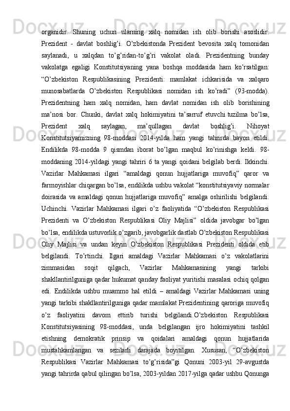 organidir.   Shuning   uchun   ularning   xalq   nomidan   ish   olib   borishi   asoslidir.
Prezident   -   davlat   boshlig’i.   O’zbekistonda   Prezident   bevosita   xalq   tomonidan
saylanadi,   u   xalqdan   to’g’ridan-to’g’ri   vakolat   oladi.   Prezidentning   bunday
vakolatga   egaligi   Konstitutsiyaning   yana   boshqa   moddasida   ham   ko’rsatilgan:
“O’zbekiston   Respublikasining   Prezidenti:   mamlakat   ichkarisida   va   xalqaro
munosabatlarda   О’zbekiston   Respublikasi   nomidan   ish   ko’radi”   (93-modda).
Prezidentning   ham   xalq   nomidan,   ham   davlat   nomidan   ish   olib   borishining
ma’nosi   bor.   Chunki,   davlat   xalq   hokimiyatini   ta’sarruf   etuvchi   tuzilma   bo’lsa,
Prezident   xalq   saylagan,   ma’qullagan   davlat   boshlig’i.   Nihoyat
Konstitutsiyamizning   98-moddasi   2014-yilda   ham   yangi   tahrirda   bayon   etildi.
Endilikda   98-modda   9   qismdan   iborat   bo’lgan   maqbul   ko’rinishga   keldi.   98-
moddaning  2014-yildagi  yangi  tahriri  6  ta   yangi   qoidani   belgilab  berdi.  Ikkinchi.
Vazirlar   Mahkamasi   ilgari   “amaldagi   qonun   hujjatlariga   muvofiq”   qaror   va
farmoyishlar chiqargan bo’lsa, endilikda ushbu vakolat “konstitutsiyaviy normalar
doirasida   va   amaldagi   qonun   hujjatlariga   muvofiq”   amalga   oshirilishi   belgilandi.
Uchinchi.   Vazirlar   Mahkamasi   ilgari   o’z   faoliyatida   “O’zbekiston   Respublikasi
Prezidenti   va   O’zbekiston   Respublikasi   Oliy   Majlisi”   oldida   javobgar   bo’lgan
bo’lsa, endilikda ustuvorlik o’zgarib, javobgarlik dastlab O’zbekiston Respublikasi
Oliy   Majlisi   va   undan   keyin   O’zbekiston   Respublikasi   Prezidenti   oldida   etib
belgilandi.   To’rtinchi.   Ilgari   amaldagi   Vazirlar   Mahkamasi   o’z   vakolatlarini
zimmasidan   soqit   qilgach,   Vazirlar   Mahkamasining   yangi   tarkibi
shakllantirilguniga qadar hukumat qanday faoliyat yuritishi masalasi ochiq qolgan
edi.   Endilikda   ushbu   muammo   hal   etildi   –   amaldagi   Vazirlar   Mahkamasi   uning
yangi tarkibi shakllantirilguniga qadar mamlakat Prezidentining qaroriga muvofiq
o’z   faoliyatini   davom   ettirib   turishi   belgilandi.O’zbekiston   Respublikasi
Konstitutsiyasining   98-moddasi,   unda   belgilangan   ijro   hokimiyatini   tashkil
etishning   demokratik   prinsip   va   qoidalari   amaldagi   qonun   hujjatlarida
mustahkamlangan   va   sezilarli   darajada   boyitilgan.   Xususan,   “O’zbekiston
Respublikasi   Vazirlar   Mahkamasi   to’g’risida”gi   Qonuni   2003-yil   29-avgustda
yangi tahrirda qabul qilingan bo’lsa, 2003-yildan 2017-yilga qadar ushbu Qonunga 