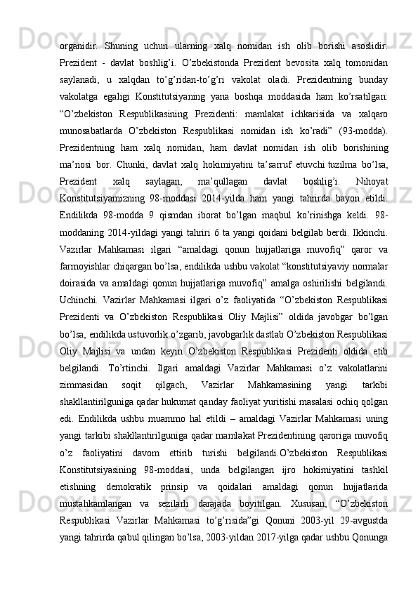 organidir.   Shuning   uchun   ularning   xalq   nomidan   ish   olib   borishi   asoslidir.
Prezident   -   davlat   boshlig’i.   O’zbekistonda   Prezident   bevosita   xalq   tomonidan
saylanadi,   u   xalqdan   to’g’ridan-to’g’ri   vakolat   oladi.   Prezidentning   bunday
vakolatga   egaligi   Konstitutsiyaning   yana   boshqa   moddasida   ham   ko’rsatilgan:
“O’zbekiston   Respublikasining   Prezidenti:   mamlakat   ichkarisida   va   xalqaro
munosabatlarda   О’zbekiston   Respublikasi   nomidan   ish   ko’radi”   (93-modda).
Prezidentning   ham   xalq   nomidan,   ham   davlat   nomidan   ish   olib   borishining
ma’nosi   bor.   Chunki,   davlat   xalq   hokimiyatini   ta’sarruf   etuvchi   tuzilma   bo’lsa,
Prezident   xalq   saylagan,   ma’qullagan   davlat   boshlig’i.   Nihoyat
Konstitutsiyamizning   98-moddasi   2014-yilda   ham   yangi   tahrirda   bayon   etildi.
Endilikda   98-modda   9   qismdan   iborat   bo’lgan   maqbul   ko’rinishga   keldi.   98-
moddaning  2014-yildagi  yangi  tahriri  6  ta   yangi   qoidani   belgilab  berdi.  Ikkinchi.
Vazirlar   Mahkamasi   ilgari   “amaldagi   qonun   hujjatlariga   muvofiq”   qaror   va
farmoyishlar chiqargan bo’lsa, endilikda ushbu vakolat “konstitutsiyaviy normalar
doirasida   va   amaldagi   qonun   hujjatlariga   muvofiq”   amalga   oshirilishi   belgilandi.
Uchinchi.   Vazirlar   Mahkamasi   ilgari   o’z   faoliyatida   “O’zbekiston   Respublikasi
Prezidenti   va   O’zbekiston   Respublikasi   Oliy   Majlisi”   oldida   javobgar   bo’lgan
bo’lsa, endilikda ustuvorlik o’zgarib, javobgarlik dastlab O’zbekiston Respublikasi
Oliy   Majlisi   va   undan   keyin   O’zbekiston   Respublikasi   Prezidenti   oldida   etib
belgilandi.   To’rtinchi.   Ilgari   amaldagi   Vazirlar   Mahkamasi   o’z   vakolatlarini
zimmasidan   soqit   qilgach,   Vazirlar   Mahkamasining   yangi   tarkibi
shakllantirilguniga qadar hukumat qanday faoliyat yuritishi masalasi ochiq qolgan
edi.   Endilikda   ushbu   muammo   hal   etildi   –   amaldagi   Vazirlar   Mahkamasi   uning
yangi tarkibi shakllantirilguniga qadar mamlakat Prezidentining qaroriga muvofiq
o’z   faoliyatini   davom   ettirib   turishi   belgilandi.O’zbekiston   Respublikasi
Konstitutsiyasining   98-moddasi,   unda   belgilangan   ijro   hokimiyatini   tashkil
etishning   demokratik   prinsip   va   qoidalari   amaldagi   qonun   hujjatlarida
mustahkamlangan   va   sezilarli   darajada   boyitilgan.   Xususan,   “O’zbekiston
Respublikasi   Vazirlar   Mahkamasi   to’g’risida”gi   Qonuni   2003-yil   29-avgustda
yangi tahrirda qabul qilingan bo’lsa, 2003-yildan 2017-yilga qadar ushbu Qonunga