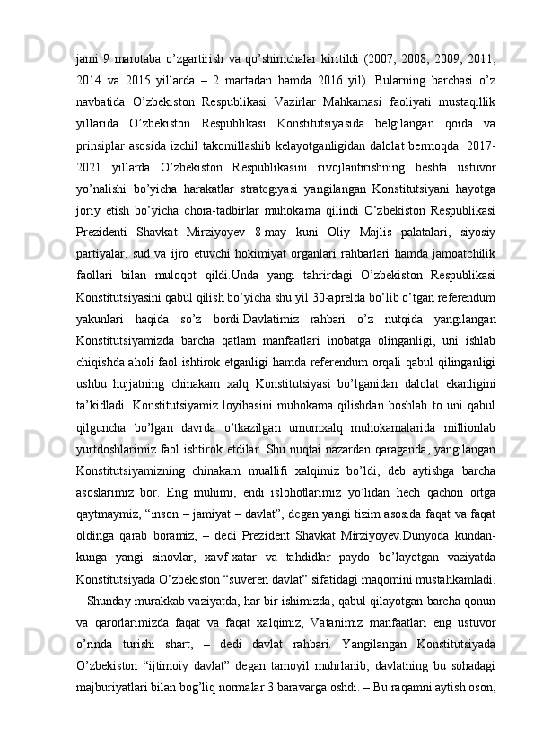 jami   9   marotaba   o’zgartirish   va   qo’shimchalar   kiritildi   (2007,   2008,   2009,   2011,
2014   va   2015   yillarda   –   2   martadan   hamda   2016   yil).   Bularning   barchasi   o’z
navbatida   O’zbekiston   Respublikasi   Vazirlar   Mahkamasi   faoliyati   mustaqillik
yillarida   O’zbekiston   Respublikasi   Konstitutsiyasida   belgilangan   qoida   va
prinsiplar  asosida   izchil   takomillashib  kelayotganligidan  dalolat  bermoqda.  2017-
2021   yillarda   O’zbekiston   Respublikasini   rivojlantirishning   beshta   ustuvor
yo’nalishi   bo’yicha   harakatlar   strategiyasi   yangilangan   Konstitutsiyani   hayotga
joriy   etish   bo’yicha   chora-tadbirlar   muhokama   qilindi   O’zbekiston   Respublikasi
Prezidenti   Shavkat   Mirziyoyev   8-may   kuni   Oliy   Majlis   palatalari,   siyosiy
partiyalar,   sud   va   ijro   etuvchi   hokimiyat   organlari   rahbarlari   hamda   jamoatchilik
faollari   bilan   muloqot   qildi.Unda   yangi   tahrirdagi   O’zbekiston   Respublikasi
Konstitutsiyasini qabul qilish bo’yicha shu yil 30-aprelda bo’lib o’tgan referendum
yakunlari   haqida   so’z   bordi.Davlatimiz   rahbari   o’z   nutqida   yangilangan
Konstitutsiyamizda   barcha   qatlam   manfaatlari   inobatga   olinganligi,   uni   ishlab
chiqishda aholi faol ishtirok etganligi hamda referendum orqali qabul qilinganligi
ushbu   hujjatning   chinakam   xalq   Konstitutsiyasi   bo’lganidan   dalolat   ekanligini
ta’kidladi.   Konstitutsiyamiz   loyihasini   muhokama   qilishdan   boshlab   to   uni   qabul
qilguncha   bo’lgan   davrda   o’tkazilgan   umumxalq   muhokamalarida   millionlab
yurtdoshlarimiz faol  ishtirok etdilar. Shu nuqtai  nazardan qaraganda, yangilangan
Konstitutsiyamizning   chinakam   muallifi   xalqimiz   bo’ldi,   deb   aytishga   barcha
asoslarimiz   bor.   Eng   muhimi,   endi   islohotlarimiz   yo’lidan   hech   qachon   ortga
qaytmaymiz, “inson – jamiyat – davlat”, degan yangi tizim asosida faqat va faqat
oldinga   qarab   boramiz,   –   dedi   Prezident   Shavkat   Mirziyoyev.Dunyoda   kundan-
kunga   yangi   sinovlar,   xavf-xatar   va   tahdidlar   paydo   bo’layotgan   vaziyatda
Konstitutsiyada O’zbekiston “suveren davlat” sifatidagi maqomini mustahkamladi.
– Shunday murakkab vaziyatda, har bir ishimizda, qabul qilayotgan barcha qonun
va   qarorlarimizda   faqat   va   faqat   xalqimiz,   Vatanimiz   manfaatlari   eng   ustuvor
o’rinda   turishi   shart,   –   dedi   davlat   rahbari.   Yangilangan   Konstitutsiyada
O’zbekiston   “ijtimoiy   davlat”   degan   tamoyil   muhrlanib,   davlatning   bu   sohadagi
majburiyatlari bilan bog’liq normalar 3 baravarga oshdi. – Bu raqamni aytish oson,