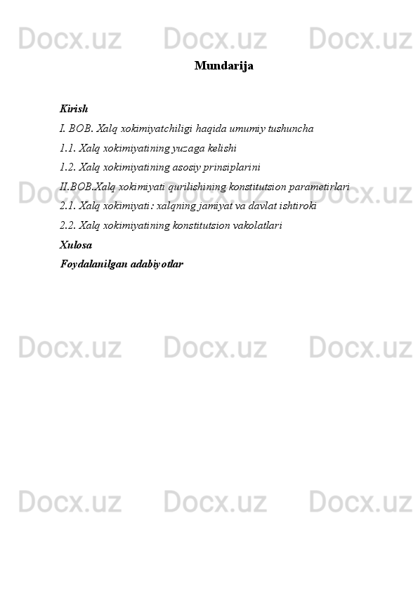 Mundarija
Kirish
I. BOB. Xalq xokimiyatchiligi haqida umumiy tushuncha
1.1.   Xalq xokimiyatining yuzaga kelishi
1.2.   X alq xokimiyatining asosiy prinsiplarini 
II.BOB. X alq xokimiyati qurilishining konstitutsion parametirlari 
2.1.   Xalq xokimiyati: xalqning jamiyat va davlat ishtiroki 
2.2. Xalq xokimiyatining konstitutsion vakolatlari
Xulosa
Foydalanilgan adabiyotlar
                  
               
             