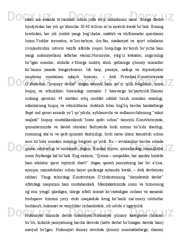 lekin   uni   amalda   ta’minlash   uchun   juda   ko’p   ishlashimiz   zarur.   Bunga   davlat
byudjetidan har yili qo’shimcha 30-40 trillion so’m ajratish kerak bo’ladi. Buning
hisobidan,   har   yili   yuzlab   yangi   bog’chalar,   maktab   va   shifoxonalar   qurishimiz
lozim.Yoshlar   siyosatini,   ta’lim-tarbiya,   ilm-fan,   madaniyat   va   sport   sohalarini
rivojlantirishni   ustuvor   vazifa   sifatida   yuqori   bosqichga   ko’tarish   bo’yicha   ham
yangi   imkoniyatlarni   safarbar   etamiz.Nuroniylar,   yolg’iz   keksalar,   nogironligi
bo’lgan   insonlar,   alohida   e’tiborga   muhtoj   aholi   qatlamiga   ijtimoiy   xizmatlar
ko’lamini   yanada   kengaytiramiz.   Ish   haqi,   pensiya,   nafaqa   va   stipendiyalar
miqdorini   muntazam   oshirib   boramiz,   –   dedi   Prezident.Konstitutsiyada
O’zbekiston   “huquqiy   davlat”   degan   tamoyil   ham   qat’iy   qilib   belgilanib,   inson
huquq   va   erkinliklari   borasidagi   normalar   3   baravarga   ko’paytirildi.Shaxsni
sudning   qarorisiz   48   soatdan   ortiq   muddat   ushlab   turish   mumkin   emasligi,
odamlarning   huquq   va   erkinliklarini   cheklash   bilan   bog’liq   barcha   harakatlarga
faqat sud qarori asosida yo’l qo’yilishi, ayblanuvchi va sudlanuvchilarning “sukut
saqlash”   huquqi   mustahkamlandi.“Inson   qadri   uchun”   tamoyili   Konstitutsiyada,
qonunlarimizda   va   davlat   idoralari   faoliyatida   bosh   mezon   bo’lishi   shartligi,
insonning   sha’ni   va   qadr-qimmati   daxlsizligi,   hech   narsa   ularni   kamsitish   uchun
asos bo’lishi  mumkin emasligi  belgilab qo’yildi. Bu – avvalambor barcha sohada
qonun ustuvorligi ta’minlanadi, degani. Bundan buyon, qonunlardagi noaniqliklar
inson foydasiga hal bo’ladi. Eng muhimi, “Qonun – muqaddas, har qanday holatda
ham   adolatni   qaror   toptirish   shart!”   degan   qarash   jamiyatning   har   bir   a’zosi,
ayniqsa,   mansabdorlar   uchun   hayot   qoidasiga   aylanishi   kerak,   –   dedi   davlatimiz
rahbari.   Yangi   tahrirdagi   Konstitutsiya   O’zbekistonning   “demokratik   davlat”
sifatidagi   maqomini   ham   mustahamladi.   Mamlakatimizda   inson   va   biznesning
og’irini   yengil   qiladigan,   ularga   sifatli   xizmat   ko’rsatadigan   ixcham   va   samarali
boshqaruv   tizimini   joriy   etish   maqsadida   keng   ko’lamli   ma’muriy   islohotlar
boshlanib, hukumat va vazirliklar ixchamlashdi, ish uslubi o’zgartirildi .
Hokimiyat   tizimida   davlat   hokimiyati.Hokimiyat   ijtimoiy   kategoriya   (hodisa)
bo’lib,  kishilik  jamiyatining  barcha  davrida  (hatto  davlat   bo’lmagan   davrda   ham)
mavjud   bo’lgan.   Hokimiyat   doimiy   ravishda   ijtimoiy   munosabatlarga,   shaxsiy 