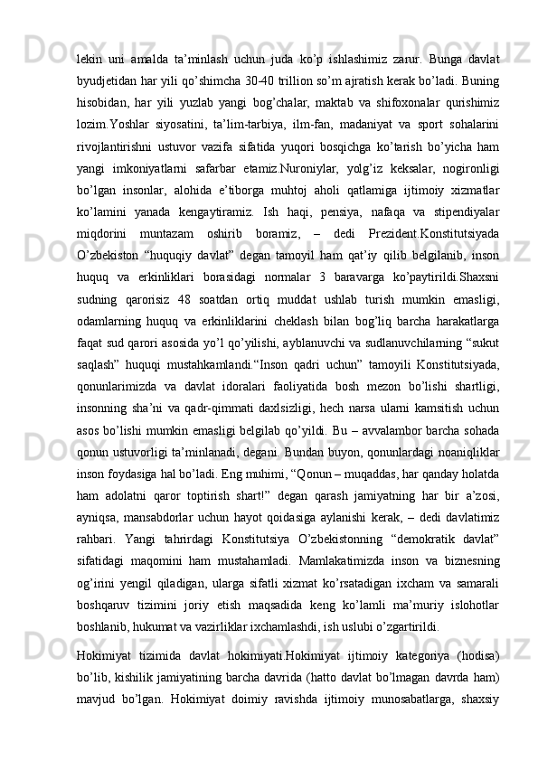 lekin   uni   amalda   ta’minlash   uchun   juda   ko’p   ishlashimiz   zarur.   Bunga   davlat
byudjetidan har yili qo’shimcha 30-40 trillion so’m ajratish kerak bo’ladi. Buning
hisobidan,   har   yili   yuzlab   yangi   bog’chalar,   maktab   va   shifoxonalar   qurishimiz
lozim.Yoshlar   siyosatini,   ta’lim-tarbiya,   ilm-fan,   madaniyat   va   sport   sohalarini
rivojlantirishni   ustuvor   vazifa   sifatida   yuqori   bosqichga   ko’tarish   bo’yicha   ham
yangi   imkoniyatlarni   safarbar   etamiz.Nuroniylar,   yolg’iz   keksalar,   nogironligi
bo’lgan   insonlar,   alohida   e’tiborga   muhtoj   aholi   qatlamiga   ijtimoiy   xizmatlar
ko’lamini   yanada   kengaytiramiz.   Ish   haqi,   pensiya,   nafaqa   va   stipendiyalar
miqdorini   muntazam   oshirib   boramiz,   –   dedi   Prezident.Konstitutsiyada
O’zbekiston   “huquqiy   davlat”   degan   tamoyil   ham   qat’iy   qilib   belgilanib,   inson
huquq   va   erkinliklari   borasidagi   normalar   3   baravarga   ko’paytirildi.Shaxsni
sudning   qarorisiz   48   soatdan   ortiq   muddat   ushlab   turish   mumkin   emasligi,
odamlarning   huquq   va   erkinliklarini   cheklash   bilan   bog’liq   barcha   harakatlarga
faqat sud qarori asosida yo’l qo’yilishi, ayblanuvchi va sudlanuvchilarning “sukut
saqlash”   huquqi   mustahkamlandi.“Inson   qadri   uchun”   tamoyili   Konstitutsiyada,
qonunlarimizda   va   davlat   idoralari   faoliyatida   bosh   mezon   bo’lishi   shartligi,
insonning   sha’ni   va   qadr-qimmati   daxlsizligi,   hech   narsa   ularni   kamsitish   uchun
asos bo’lishi  mumkin emasligi  belgilab qo’yildi. Bu – avvalambor barcha sohada
qonun ustuvorligi ta’minlanadi, degani. Bundan buyon, qonunlardagi noaniqliklar
inson foydasiga hal bo’ladi. Eng muhimi, “Qonun – muqaddas, har qanday holatda
ham   adolatni   qaror   toptirish   shart!”   degan   qarash   jamiyatning   har   bir   a’zosi,
ayniqsa,   mansabdorlar   uchun   hayot   qoidasiga   aylanishi   kerak,   –   dedi   davlatimiz
rahbari.   Yangi   tahrirdagi   Konstitutsiya   O’zbekistonning   “demokratik   davlat”
sifatidagi   maqomini   ham   mustahamladi.   Mamlakatimizda   inson   va   biznesning
og’irini   yengil   qiladigan,   ularga   sifatli   xizmat   ko’rsatadigan   ixcham   va   samarali
boshqaruv   tizimini   joriy   etish   maqsadida   keng   ko’lamli   ma’muriy   islohotlar
boshlanib, hukumat va vazirliklar ixchamlashdi, ish uslubi o’zgartirildi .
Hokimiyat   tizimida   davlat   hokimiyati.Hokimiyat   ijtimoiy   kategoriya   (hodisa)
bo’lib,  kishilik  jamiyatining  barcha  davrida  (hatto  davlat   bo’lmagan   davrda   ham)
mavjud   bo’lgan.   Hokimiyat   doimiy   ravishda   ijtimoiy   munosabatlarga,   shaxsiy