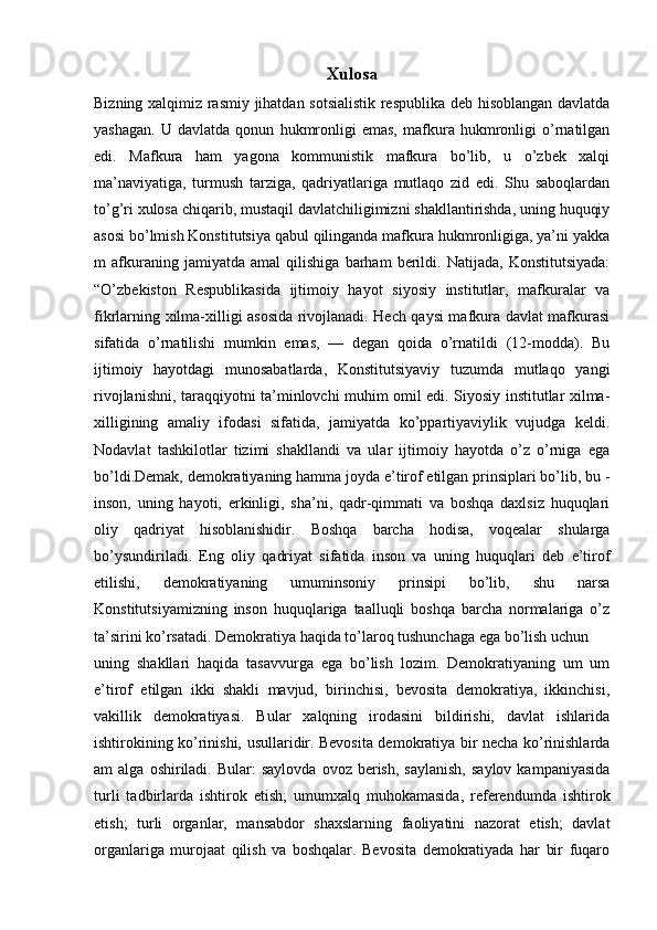 Xulosa
Bizning xalqimiz rasmiy jihatdan sotsialistik  respublika deb hisoblangan davlatda
yashagan.   U   davlatda   qonun   hukmronligi   emas,   mafkura   hukmronligi   o’rnatilgan
edi.   Mafkura   ham   yagona   kommunistik   mafkura   bo’lib,   u   o’zbek   xalqi
ma’naviyatiga,   turmush   tarziga,   qadriyatlariga   mutlaqo   zid   edi.   Shu   saboqlardan
to’g’ri xulosa chiqarib, mustaqil davlatchiligimizni shakllantirishda, uning huquqiy
asosi bo’lmish Konstitutsiya qabul qilinganda mafkura hukmronligiga, ya’ni yakka
m   afkuraning   jamiyatda   amal   qilishiga   barham   berildi.   Natijada,   Konstitutsiyada:
“O’zbekiston   Respublikasida   ijtimoiy   hayot   siyosiy   institutlar,   mafkuralar   va
fikrlarning xilma-xilligi asosida rivojlanadi. Hech qaysi mafkura davlat mafkurasi
sifatida   o’rnatilishi   mumkin   emas,   —   degan   qoida   o’rnatildi   (12-modda).   Bu
ijtimoiy   hayotdagi   munosabatlarda,   Konstitutsiyaviy   tuzumda   mutlaqo   yangi
rivojlanishni, taraqqiyotni ta’minlovchi muhim omil edi. Siyosiy institutlar xilma-
xilligining   amaliy   ifodasi   sifatida,   jamiyatda   ko’ppartiyaviylik   vujudga   keldi.
Nodavlat   tashkilotlar   tizimi   shakllandi   va   ular   ijtimoiy   hayotda   o’z   o’rniga   ega
bo’ldi.Demak, demokratiyaning hamma joyda e’tirof etilgan prinsiplari bo’lib, bu -
inson,   uning   hayoti,   erkinligi,   sha’ni,   qadr-qimmati   va   boshqa   daxlsiz   huquqlari
oliy   qadriyat   hisoblanishidir.   Boshqa   barcha   hodisa,   voqealar   shularga
bo’ysundiriladi.   Eng   oliy   qadriyat   sifatida   inson   va   uning   huquqlari   deb   e’tirof
etilishi,   demokratiyaning   umuminsoniy   prinsipi   bo’lib,   shu   narsa
Konstitutsiyamizning   inson   huquqlariga   taalluqli   boshqa   barcha   normalariga   o’z
ta’sirini ko’rsatadi. Demokratiya haqida to’laroq tushunchaga ega bo’lish uchun 
uning   shakllari   haqida   tasavvurga   ega   bo’lish   lozim.   Demokratiyaning   um   um
e’tirof   etilgan   ikki   shakli   mavjud,   birinchisi,   bevosita   demokratiya,   ikkinchisi,
vakillik   demokratiyasi.   Bular   xalqning   irodasini   bildirishi,   davlat   ishlarida
ishtirokining ko’rinishi, usullaridir. Bevosita demokratiya bir necha ko’rinishlarda
am   alga  oshiriladi.  Bular:  saylovda   ovoz  berish,  saylanish,  saylov   kampaniyasida
turli   tadbirlarda   ishtirok   etish;   umumxalq   muhokamasida,   referendumda   ishtirok
etish;   turli   organlar,   mansabdor   shaxslarning   faoliyatini   nazorat   etish;   davlat
organlariga   murojaat   qilish   va   boshqalar.   Bevosita   demokratiyada   har   bir   fuqaro 