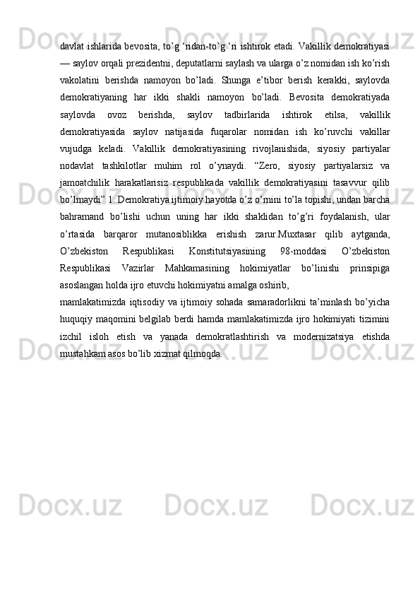 davlat ishlarida bevosita, to’g ‘ridan-to’g ‘ri ishtirok etadi. Vakillik demokratiyasi
— saylov orqali prezidentni, deputatlarni saylash va ularga o’z nomidan ish ko’rish
vakolatini   berishda   namoyon   bo’ladi.   Shunga   e’tibor   berish   kerakki,   saylovda
demokratiyaning   har   ikki   shakli   namoyon   bo’ladi.   Bevosita   demokratiyada
saylovda   ovoz   berishda,   saylov   tadbirlarida   ishtirok   etilsa,   vakillik
demokratiyasida   saylov   natijasida   fuqarolar   nomidan   ish   ko’ruvchi   vakillar
vujudga   keladi.   Vakillik   demokratiyasining   rivojlanishida,   siyosiy   partiyalar
nodavlat   tashkilotlar   muhim   rol   o’ynaydi.   “Zero,   siyosiy   partiyalarsiz   va
jamoatchilik   harakatlarisiz   respublikada   vakillik   demokratiyasini   tasavvur   qilib
bo’lmaydi” 1. Demokratiya ijtimoiy hayotda o’z o’rnini to’la topishi, undan barcha
bahramand   bo’lishi   uchun   uning   har   ikki   shaklidan   to’g’ri   foydalanish,   ular
o’rtasida   barqaror   mutanosiblikka   erishish   zarur.Muxtasar   qilib   aytganda,
O’zbekiston   Respublikasi   Konstitutsiyasining   98-moddasi   O’zbekiston
Respublikasi   Vazirlar   Mahkamasining   hokimiyatlar   bo’linishi   prinsipiga
asoslangan holda ijro etuvchi hokimiyatni amalga oshirib, 
mamlakatimizda   iqtisodiy   va   ijtimoiy   sohada   samaradorlikni   ta’minlash   bo’yicha
huquqiy maqomini belgilab berdi hamda mamlakatimizda ijro hokimiyati tizimini
izchil   isloh   etish   va   yanada   demokratlashtirish   va   modernizatsiya   etishda
mustahkam asos bo’lib xizmat qilmoqda.
              