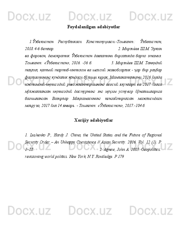 Foydalanilgan adabiyotlar
  1.Ўзбекистон   Республикаси   Конституцияси.-Тошкент.:   Ўзбекистон,
2018.4-6 бетлар.                                                             2. Мирзие=ев Ш.М. Эркин
ва   фаровон,   демократик   Ўзбекистон   давлатини   биргаликда   барпо   этамиз.
Тошкент:   «Ўзбекистон»,   2016. -56 б.                          3.  Мирзи	
е=ев  Ш.М. Танқидий
таҳлил,   қатъий   тартиб-интизом   ва   шахсий   жавобгарлик   -   ҳар   бир   раҳбар
фаолиятининг кундалик қоидаси бўлиши керак. Мамлакатимизни 2016 йилда
ижтимоий-иқтисодий   ривожлантиришнинг   асосий   якунлари   ва   2017   йилга
мўлжалланган   иқтисодий   дастурнинг   энг   муҳим   устувор   йўналишларига
бағишланган   Вазирлар   Маҳкамасининг   кенгайтирилган   мажлисидаги
маъруза, 2017 йил 14 январь. - Тошкент: «Ўзбекистон», 2017.-104 б.
                
Xorijiy adabiyotlar
1.   Lushenko   P.,   Hardy   J.   China,   the   United   States   and   the   Future   of   Regional
Security Order – An Unhappy Coexistence // Asian Security. 2016. Vol. 12 (1). P.
1–28.                                                              2. Agnew, John A. 2003. Geopolitics:
revisioning world politics. New York, N.Y..Routledge. P.179 