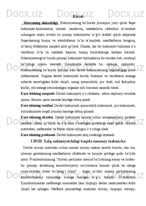 Kirish
    Mavzuning   dolzarbligi.   Hokimiyatning   bo’linishi   prinsipini   joriy   qilish   faqat
hokimiyat   tuzilmalarini   normal,   yaxshiroq,   malakaliroq   ishlashini   ta’minlash
uchungina   emas,   avvalo   bu   prinsip   hokimiyatni   to’g’ri   tashkil   qilish   natijasida
fuqarolarning   huquq   va   erkinliklarini   to’la   ta’minlash,   manfaatlarini   kengroq,
to’laroq ifodalashni maqsad qilib qo’yadi. Chunki, har bir hokimiyat tuzilmasi o’z
vazifasini   to’la   va   malakali   bajarsa,   huquq   buzilishlariga   barham   beriladi.
Hokimiyatning bo’linishi prinsipi hokimiyat tuzilmalarini bir-biridan holi, mustaqil
bo’lishiga   imkon   yaratadi.   Demokratik   davlatda   bu,   ayniqsa,   muhimdir.
Hokimiyatning   bo’linishi   prinsipi   aslo   davlat   hokimiyatining   yagonaligiga   putur
yetkazmaydi.   Yagona   davlat   hokimiyati   kuchli   funksiya   va   vazifalarni   amalga
oshirish   zarurligidan   kelib   chiqib,   uning   qonunchilik,   ijro   etish,   sud   faoliyatini
kuchli, shu sohaga ixtisoslashgan organlar olib borishini nazarda tutadi.
Kurs ishining maqsadi.  Davlat hokimiyati o’z ifodasini, erkini majburiy ravishda
qonun, farmon, qaror asosida hayotga tatbiq qiladi.
Kurs ishining vazifasi.   Davlat hokimiyati qonunchilik hokimiyati, ijro hokimiyati,
sud hokimiyati orqali ijtimoiy hayotga tatbiq qilinadi
Kurs ishining obyekti.   Davlat hokimiyati hamma uchun umummajburiy qoidalar
yaratadi,   ularni   qo’llaydi   va   o’zi   ham   o’rnatilgan   qoidalarga   amal   qiladi.   Siyosiy
institutlari, mafkuralar va fikrlar xilma-xilligini o’z ichiga oladi
Kurs ishining predmeti.  Davlat hokimiyati xalq irodasiga tayanadi.   
I BOB.  Xalq xokimiyatchiligi haqida umumiy tushuncha
    Davlat   siyosiy   institutlar   uchun   normal   siyosiy   makon   yaratib   berishi,   ular   esa,
ijtimoiy   guruhlarning   manfaatlarini   ifodalashi   va   himoya   qilishga   qodir   bo’lishi
zarur. Prezidentimizning “Siyosiy partiyalar mavjud bo’lishining asosiy va birdan-
bir   prinsipi   davlatning   konstitutsiyaviy   me’yorlarini   hurmat   qilish   va   ularga
rioya   etishdan   iborat   bo’lmog’i   lozim”   -   degan   so’zlari   siyosiy   partiyalarning
konstitutsiyaviy   tuzumdagi   o’rniga   berilgan   to’g’ri   bahodir.   O’zbekiston
Konstitutsiyasida   mafkuraga   munosabat   ham   huquqiy   davlat   nazariyasidan   kelib
chiqib   hal   qilingan.   Mafkura   jamiyatdagi   muayyan   siyosiy,   huquqiy,   axloqiy, 