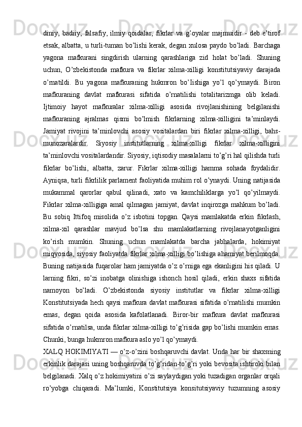 diniy,   badiiy,   falsafiy,   ilmiy   qoidalar,   fikrlar   va   g’oyalar   majmuidir   -   deb   e’tirof
etsak, albatta, u turli-tuman bo’lishi  kerak, degan xulosa paydo bo’ladi. Barchaga
yagona   mafkurani   singdirish   ularning   qarashlariga   zid   holat   bo’ladi.   Shuning
uchun,   O’zbekistonda   mafkura   va   fikrlar   xilma-xilligi   konstitutsiyaviy   darajada
o’rnatildi.   Bu   yagona   mafkuraning   hukmron   bo’Iishiga   yo’l   qo’ymaydi.   Biron
mafkuraning   davlat   mafkurasi   sifatida   o’rnatilishi   totalitarizmga   olib   keladi.
Ijtimoiy   hayot   mafkuralar   xilma-xilligi   asosida   rivojlanishining   belgilanishi
mafkuraning   ajralmas   qismi   bo’lmish   fikrlarning   xilma-xilligini   ta’minlaydi.
Jamiyat   rivojini   ta’minlovchi   asosiy   vositalardan   biri   fikrlar   xilma-xilligi,   bahs-
munozaralardir.   Siyosiy   institutlarning   xilma-xilligi   fikrlar   xilma-xilligini
ta’minlovchi vositalardandir. Siyosiy, iqtisodiy masalalarni to’g’ri hal qilishda turli
fikrlar   bo’lishi,   albatta,   zarur.   Fikrlar   xilma-xilligi   hamma   sohada   foydalidir.
Ayniqsa, turli fikrlilik parlament faoliyatida muhim rol o’ynaydi. Uning natijasida
mukammal   qarorlar   qabul   qilinadi,   xato   va   kamchiliklarga   yo’l   qo’yilmaydi.
Fikrlar   xilma-xilligiga   amal   qilmagan   jamiyat,   davlat   inqirozga   mahkum   bo’ladi.
Bu   sobiq   Ittifoq   misolida   o’z   isbotini   topgan.   Qaysi   mamlakatda   erkin   fikrlash,
xilma-xil   qarashlar   mavjud   bo’lsa   shu   mamlakatlarning   rivojlanayotganligini
ko’rish   mumkin.   Shuning   uchun   mamlakatda   barcha   jabhalarda,   hokimiyat
miqyosida, siyosiy faoliyatda fikrlar xilma-xilligi bo’lishiga ahamiyat berilmoqda.
Buning natijasida fuqarolar ham jamiyatda o’z o’rniga ega ekanligini his qiladi. U
larning   fikri,   so’zi   inobatga   olinishiga   ishonch   hosil   qiladi,   erkin   shaxs   sifatida
namoyon   bo’ladi.   O’zbekistonda   siyosiy   institutlar   va   fikrlar   xilma-xilligi
Konstitutsiyada hech qaysi  mafkura davlat mafkurasi sifatida o’rnatilishi  mumkin
emas,   degan   qoida   asosida   kafolatlanadi.   Biror-bir   mafkura   davlat   mafkurasi
sifatida o’rnatilsa, unda fikrlar xilma-xilligi to’g’risida gap bo’lishi mumkin emas.
Chunki, bunga hukmron mafkura aslo yo’l qo’ymaydi. 
XALQ HOKIMIYATI   — o’z-o’zini boshqaruvchi davlat.   Unda har bir shaxsning
erkinlik darajasi uning boshqaruvda to’g’ridan-to’g’ri yoki bevosita ishtiroki bilan
belgilanadi. Xalq o’z hokimiyatini o’zi saylaydigan yoki tuzadigan organlar orqali
ro’yobga   chiqaradi.   Ma’lumki,   Konstitutsiya   konsitutsiyaviy   tuzumning   asosiy 