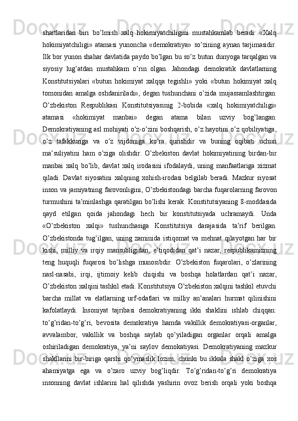 shartlaridan   biri   bo’lmish   xalq   hokimiyatchiligini   mustahkamlab   beradi.   «Xalq
hokimiyatchiligi»   atamasi   yunoncha   «demokratiya»   so’zining   aynan   tarjimasidir.
Ilk bor yunon shahar davlatida paydo bo’lgan bu so’z butun dunyoga tarqalgan va
siyosiy   lug’atdan   mustahkam   o’rin   olgan.   Jahondagi   demokratik   davlatlarning
Konstitutsiyalari   «butun   hokimiyat   xalqqa   tegishli»   yoki   «butun   hokimiyat   xalq
tomonidan   amalga   oshdaniriladi»,   degan   tushunchani   o’zida   mujassamlashtirgan.
O’zbekiston   Respublikasi   Konstitutsiyasinig   2-bobida   «xalq   hokimiyatchiligi»
atamasi   «hokimiyat   manbai»   degan   atama   bilan   uzviy   bog’langan.
Demokratiyaning asl mohiyati o’z-o’zini boshqarish, o’z hayotini o’z qobiliyatiga,
o’z   tafakkuriga   va   o’z   vijdoniga   ko’ra   qurishdir   va   buning   oqibati   uchun
ma’suliyatini   ham   o’ziga   olishdir.   O’zbekiston   davlat   hokimiyatining   birdan-bir
manbai   xalq   bo’lib,   davlat   xalq   irodasini   ifodalaydi,   uning   manfaatlariga   xizmat
qiladi.   Davlat   siyosatini   xalqning   xohish-irodasi   belgilab   beradi.   Mazkur   siyosat
inson va jamiyatning farovonligini, O’zbekistondagi barcha fuqarolarning farovon
turmushini  ta’minlashga  qaratilgan  bo’lishi  kerak. Konstitutsiyaning  8-moddasida
qayd   etilgan   qoida   jahondagi   hech   bir   konstitutsiyada   uchramaydi.   Unda
«O’zbekiston   xalqi»   tushunchasiga   Konstitutsiya   darajasida   ta’rif   berilgan.
O’zbekistonda   tug’ilgan,   uning   zaminida   istiqomat   va   mehnat   qilayotgan   har   bir
kishi,   milliy   va   irqiy   mansubligidan,   e’tiqodidan   qat’i   nazar,   respublikamizning
teng   huquqli   fuqarosi   bo’lishga   munosibdir.   O’zbekiston   fuqarolari,   o’zlarining
nasl-nasabi,   irqi,   ijtimoiy   kelib   chiqishi   va   boshqa   holatlardan   qat’i   nazar,
O’zbekiston xalqini tashkil etadi. Konstitutsiya O’zbekiston xalqini tashkil etuvchi
barcha   millat   va   elatlarning   urf-odatlari   va   milliy   an’analari   hurmat   qilinishini
kafolatlaydi.   Insoniyat   tajribasi   demokratiyaning   ikki   shaklini   ishlab   chiqqan:
to’g’ridan-to’g’ri,   bevosita   demokratiya   hamda   vakillik   demokratiyasi-organlar,
avvalambor,   vakillik   va   boshqa   saylab   qo’yiladigan   organlar   orqali   amalga
oshiriladigan   demokratiya,   ya’ni   saylov   demokatiyasi.   Demokratiyaning   mazkur
shakllarini   bir-biriga   qarshi   qo’ymaslik   lozim,   chunki   bu   ikkala   shakl   o’ziga   xos
ahamiyatga   ega   va   o’zaro   uzviy   bog’liqdir.   To’g’ridan-to’g’ri   demokratiya
insonning   davlat   ishlarini   hal   qilishda   yashirin   ovoz   berish   orqali   yoki   boshqa 