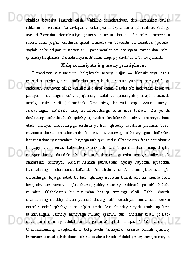 shaklda   bevosita   ishtirok   etish.   Vakillik   demokratiyasi   deb   insonning   davlat
ishlarini hal etishda o’zi saylagan vakillari, ya’ni deputatlar orqali ishtirok etishiga
aytiladi.Bevosita   demokratiya   (asosiy   qarorlar   barcha   fuqarolar   tomonidan
referendum,   yig’in   kabilarda   qabul   qilinadi)   va   bilvosita   demokratiya   (qarorlar
saylab   qo’yiladigan   muassasalar   -   parlamentlar   va   boshqalar   tomonidan   qabul
qilinadi) farqlanadi. Demokratiya institutlari huquqiy davlatda to’la rivojlanadi.
X alq xokimiyatining asosiy prinsiplarini
    O’zbekiston   о ’ z   taqdirini   belgilovchi   asosiy   hujjat   —   Konstitutsiya   qabul
qilishdan   ko’zlangan   maqsadlardan   biri   sifatida   demokratiya   va   ijtimoiy   adolatga
sadoqatni   namoyon  qilish  ekanligini   e’tirof  etgan.  Davlat   o’z  faoliyatini   inson  va
jamiyat   farovonligini   ko’zlab,   ijtimoiy   adolat   va   qonuniylik   prinsiplari   asosida
amalga   oshi-   radi   (14-modda).   Davlatning   faoliyati,   eng   avvalo,   jamiyat
farovonligini   ko’zlashi   xalq   xohish-irodasiga   to’la   mos   tushadi.   Bu   yo’lda
davlatning   tashkilotchilik   qobiliyati,   undan   foydalanish   alohida   ahamiyat   kasb
etadi.   Jamiyat   farovonligiga   erishish   yo’lida   iqtisodiy   asoslarni   yaratish,   bozor
munosabatlarini   shakllantirish   borasida   davlatning   o’tkazayotgan   tadbirlari
konstitutsiyaviy normalarni hayotga tatbiq qilishdir. O’zbekiston faqat demokratik
huquqiy   davlat   emas,   balki   demokratik   odil   davlat   qurishni   ham   maqsad   qilib
qo’ygan. Jamiyatda adolat o’rnatilmasa, boshqa amalga oshirilayotgan tadbirlar o’z
samarasini   bermaydi.   Adolat   hamma   jabhalarda:   siyosiy   hayotda,   iqtisodda,
turmushning   barcha   munosabatlarida  o’rnatilishi   zarur.  Adolatning  buzilishi  og’ir
oqibatlarga,   fojiaga   sabab   bo’ladi.   Ijtimoiy   adolatni   buzish   aholini   shunda   ham
tang   ahvolini   yanada   og’irlashtirib,   jiddiy   ijtimoiy   ziddiyatlarga   olib   kelishi
mumkin.   O’zbekiston   bir   tuzumdan   boshqa   tuzumga   o’tdi.   Ushbu   davrda
odamlarning   moddiy   ahvoli   yomonlashuviga   olib   keladigan,   noma’lum,   keskin
qarorlar   qabul   qilishga   ham   to’g’ri   keldi.   Ana   shunday   paytda   aholining   kam
ta’minlangan,   ijtimoiy   himoyaga   muhtoj   qismini   turli   choralar   bilan   qo’llab-
quvvatlash   ijtimoiy   adolat   prinsipiga   amal   qilish   natijasi   bo’ldi.   Umuman
O’zbekistonning   rivojlanishini   belgilovchi   tamoyillar   orasida   kuchli   ijtimoiy
himoyani tashkil qilish doimo o’zini sezdirib turadi. Adolat prinsipining namoyon 