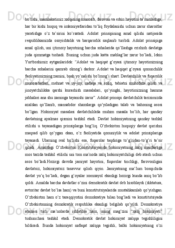 bo’lishi, mamlakatimiz xalqining munosib, farovon va erkin hayotini ta’minlashga,
har bir kishi huquq va imkoniyatlaridan to’liq foydalanishi uchun zarur sharoitlar
yaratishga   o’z   ta’sirini   ko’rsatadi.   Adolat   prinsipining   amal   qilishi   natijasida
respublikamizda   osoyishtalik   va   barqarorlik   saqlanib   turibdi.   Adolat   prinsipiga
amal qilish, uni  ijtimoiy hayotning barcha sohalarida qo’llashga erishish davlatga
juda   qimmatga   tushadi.   Buning   uchun   juda   katta   mablag’lar   zarur   bo’ladi,   lekin
Yurtboshimiz   aytganlaridek:   “Adolat   va   haqiqat   g’oyasi   ijtimoiy   hayotimizning
barcha   sohalarini   qamrab   olmog’i   darkor.   Adolat   va   haqiqat   g’oyasi   qonunchilik
faoliyatimizning zamini, bosh yo’nalishi bo’lmog’i shart. Davlatchilik va fuqarolik
munosabatlari,   mehnat   va   uy-joy,   nafaqa   va   soliq,   tabiatni   muhofaza   qilish   va
jinoyatchilikka   qarshi   kurashish   masalalari,   qo’yingki,   hayotimizning   hamma
jabhalari ana shu zaminga tayanishi zarur”. Adolat prinsipi davlatchilik tariximizda
azaldan   qo’llanib,   mansabdor   shaxslarga   qo’yiladigan   talab   va   bahoning   asosi
bo’lgan.   Hokimiyat   masalasi   davlatchilikda   muhim   masala   bo’lib,   har   qanday
davlatning   ajralmas   qismini   tashkil   etadi.   Davlat   hokimiyatining   qanday   tashkil
etilishi   u   tayanadigan   prinsiplarga   bog’liq.   O’zbekiston   huquqiy   davlat   qurishni
maqsad   qilib   qo’ygan   ekan,   o’z   faoliyatida   qonuniylik   va   adolat   prinsiplariga
tayanadi.   Ularning   real   bo’lishi   esa,   fuqarolar   taqdiriga   to’g’ridan-to’g’ri   ta’sir
qiladi.   Amaldagi   O’zbekiston   Konstitutsiyasida   hokimiyatning   xalq   manfaatiga
mos tarzda tashkil etilishi uni tom ma’noda xalq hokimiyatchiligi deb atash uchun
asos   bo’ladi.Hozirgi   davrda   jamiyat   hayotini,   fuqarolar   tinchligi,   farovonligini
davlatsiz,   hokimiyatsiz   tasavvur   qilish   qiyin.   Jamiyatning   ma’Ium   bosqichida
davlat   yo’q   bo’ladi,   degan   g’oyalar   xomxayol   ekanligi   hozirgi   kunda   aniq   bo’lib
qoldi. Amalda barcha davlatlar o’zini demokratik davlat deb hisoblaydi (diktatura,
avtoritar davlat bo’lsa ham) va buni konstitutsiyalarida mustahkamlab qo’yishgan.
O’zbekiston   ham   o’z   taraqqiyotini   demokratiya   bilan   bog’ladi   va   konstitutsiyada
O’zbekistonning   demokratik   respublika   ekanligi   belgilab   qo’yildi.   Demokratiya
atamasi   turli   ma’nolarda   ishlatilsa   ham,   uning   mag’zini   “xalq   hokimiyati”
tushunchasi   tashkil   etadi.   Demokratik   davlat   hokimiyat   xalqqa   tegishliligini
bildiradi.   Bunda   hokimiyat   nafaqat   xalqqa   tegishli,   balki   hokimiyatning   o’zi