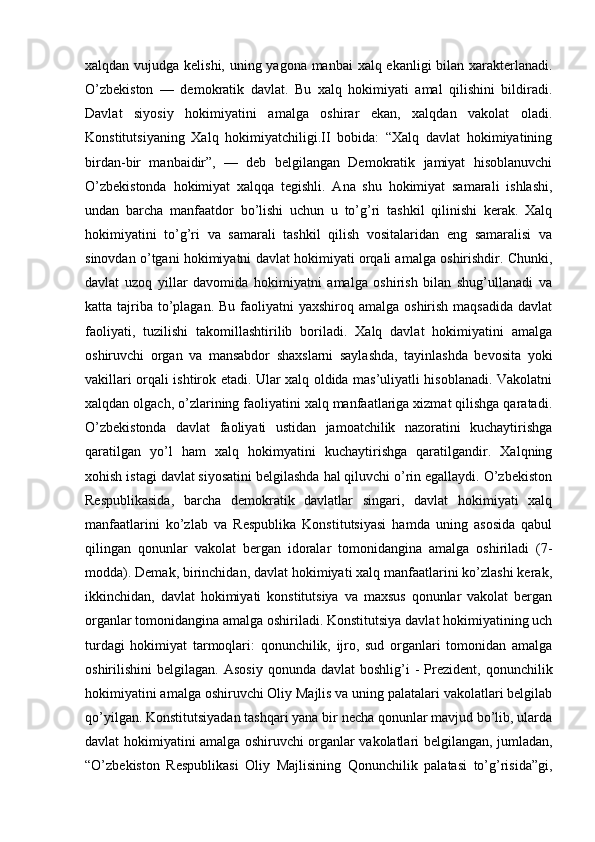 xalqdan vujudga kelishi, uning yagona manbai xalq ekanligi  bilan xarakterlanadi.
O’zbekiston   —   demokratik   davlat.   Bu   xalq   hokimiyati   amal   qilishini   bildiradi.
Davlat   siyosiy   hokimiyatini   amalga   oshirar   ekan,   xalqdan   vakolat   oladi.
Konstitutsiyaning   Xalq   hokimiyatchiligi.II   bobida:   “Xalq   davlat   hokimiyatining
birdan-bir   manbaidir”,   —   deb   belgilangan   Demokratik   jamiyat   hisoblanuvchi
O’zbekistonda   hokimiyat   xalqqa   tegishli.   Ana   shu   hokimiyat   samarali   ishlashi,
undan   barcha   manfaatdor   bo’lishi   uchun   u   to’g’ri   tashkil   qilinishi   kerak.   Xalq
hokimiyatini   to’g’ri   va   samarali   tashkil   qilish   vositalaridan   eng   samaralisi   va
sinovdan o’tgani hokimiyatni davlat hokimiyati orqali amalga oshirishdir. Chunki,
davlat   uzoq   yillar   davomida   hokimiyatni   amalga   oshirish   bilan   shug’ullanadi   va
katta tajriba  to’plagan. Bu  faoliyatni  yaxshiroq  amalga oshirish maqsadida  davlat
faoliyati,   tuzilishi   takomillashtirilib   boriladi.   Xalq   davlat   hokimiyatini   amalga
oshiruvchi   organ   va   mansabdor   shaxslarni   saylashda,   tayinlashda   bevosita   yoki
vakillari orqali ishtirok etadi. Ular xalq oldida mas’uliyatli hisoblanadi. Vakolatni
xalqdan olgach, o’zlarining faoliyatini xalq manfaatlariga xizmat qilishga qaratadi.
O’zbekistonda   davlat   faoliyati   ustidan   jamoatchilik   nazoratini   kuchaytirishga
qaratilgan   yo’l   ham   xalq   hokimyatini   kuchaytirishga   qaratilgandir.   Xalqning
xohish istagi davlat siyosatini belgilashda hal qiluvchi o’rin egallaydi. O’zbekiston
Respublikasida,   barcha   demokratik   davlatlar   singari,   davlat   hokimiyati   xalq
manfaatlarini   ko’zlab   va   Respublika   Konstitutsiyasi   hamda   uning   asosida   qabul
qilingan   qonunlar   vakolat   bergan   idoralar   tomonidangina   amalga   oshiriladi   (7-
modda). Demak, birinchidan, davlat hokimiyati xalq manfaatlarini ko’zlashi kerak,
ikkinchidan,   davlat   hokimiyati   konstitutsiya   va   maxsus   qonunlar   vakolat   bergan
organlar tomonidangina amalga oshiriladi. Konstitutsiya davlat hokimiyatining uch
turdagi   hokimiyat   tarmoqlari:   qonunchilik,   ijro,   sud   organlari   tomonidan   amalga
oshirilishini   belgilagan.  Asosiy  qonunda  davlat  boshlig’i  -   Prezident,   qonunchilik
hokimiyatini amalga oshiruvchi Oliy Majlis va uning palatalari vakolatlari belgilab
qo’yilgan. Konstitutsiyadan tashqari yana bir necha qonunlar mavjud bo’lib, ularda
davlat hokimiyatini amalga oshiruvchi organlar vakolatlari belgilangan, jumladan,
“O’zbekiston   Respublikasi   Oliy   Majlisining   Qonunchilik   palatasi   to’g’risida”gi, 