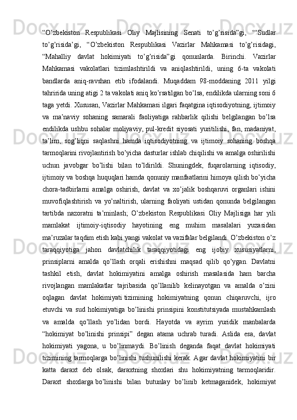 “O’zbekiston   Respublikasi   Oliy   Majlisining   Senati   to’g’risida”gi,   ‘“Sudlar
to’g’risida’gi,   “O’zbekiston   Respublikasi   Vazirlar   Mahkamasi   to’g’risidagi,
“Mahalliy   davlat   hokimiyati   to’g’risida”gi   qonunlarda.   Birinchi.   Vazirlar
Mahkamasi   vakolatlari   tizimlashtirildi   va   aniqlashtirildi,   uning   6-ta   vakolati
bandlarda   aniq-ravshan   etib   ifodalandi.   Muqaddam   98-moddaning   2011   yilgi
tahririda uning atigi 2 ta vakolati aniq ko’rsatilgan bo’lsa, endilikda ularning soni 6
taga yetdi. Xususan, Vazirlar Mahkamasi ilgari faqatgina iqtisodiyotning, ijtimoiy
va   ma’naviy   sohaning   samarali   faoliyatiga   rahbarlik   qilishi   belgilangan   bo’lsa
endilikda   ushbu   sohalar   moliyaviy,   pul-kredit   siyosati   yuritilishi,   fan,   madaniyat,
ta’lim,   sog’liqni   saqlashni   hamda   iqtisodiyotning   va   ijtimoiy   sohaning   boshqa
tarmoqlarini rivojlantirish bo’yicha dasturlar ishlab chiqilishi va amalga oshirilishi
uchun   javobgar   bo’lishi   bilan   to’ldirildi.   Shuningdek,   fuqarolarning   iqtisodiy,
ijtimoiy va boshqa huquqlari hamda qonuniy manfaatlarini himoya qilish bo’yicha
chora-tadbirlarni   amalga   oshirish,   davlat   va   xo’jalik   boshqaruvi   organlari   ishini
muvofiqlashtirish   va   yo’naltirish,   ularning   faoliyati   ustidan   qonunda   belgilangan
tartibda   nazoratni   ta’minlash;   O’zbekiston   Respublikasi   Oliy   Majlisiga   har   yili
mamlakat   ijtimoiy-iqtisodiy   hayotining   eng   muhim   masalalari   yuzasidan
ma’ruzalar taqdim etish kabi yangi vakolat va vazifalar belgilandi. O’zbekiston o’z
taraqqiyotiga   jahon   davlatchilik   taraqqiyotidagi   eng   ijobiy   xususiyatlarni,
prinsiplarni   amalda   qo’llash   orqali   erishishni   maqsad   qilib   qo’ygan.   Davlatni
tashkil   etish,   davlat   hokimiyatini   amalga   oshirish   masalasida   ham   barcha
rivojlangan   mamlakatlar   tajribasida   qo’llanilib   kelinayotgan   va   amalda   o’zini
oqlagan   davlat   hokimiyati   tizimining   hokimiyatning   qonun   chiqaruvchi,   ijro
etuvchi   va   sud   hokimiyatiga   bo’linishi   prinsipini   konstitutsiyada   mustahkamlash
va   amalda   qo’llash   yo’lidan   bordi.   Hayotda   va   ayrim   yuridik   manbalarda
“hokimiyat   bo’linishi   prinsipi”   degan   atama   uchrab   turadi.   Aslida   esa,   davlat
hokimiyati   yagona,   u   bo’linmaydi.   Bo’linish   deganda   faqat   davlat   hokimiyati
tizimining  tarmoqlarga  bo’linishi  tushunilishi  kerak.  Agar   davlat   hokimiyatini   bir
katta   daraxt   deb   olsak,   daraxtning   shoxlari   shu   hokimiyatning   tarmoqlaridir.
Daraxt   shoxlarga   bo’linishi   bilan   butunlay   bo’linib   ketmaganidek,   hokimiyat 