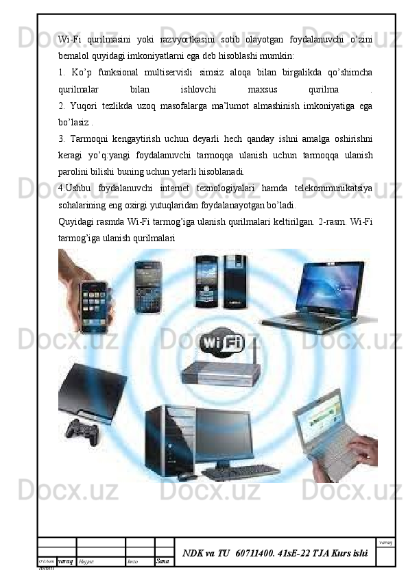 O’lcha m
mm m varaq Hujjat: Imzo
Sana  varaq
NDK va TU  60711400 .   41sE-22 TJA Kurs ishiWi-Fi   qurilmasini   yoki   razvyortkasini   sotib   olayotgan   foydalanuvchi   o’zini
bemalol quyidagi imkoniyatlarni ega deb hisoblashi mumkin:
1.   Ko’p   funksional   multiservisli   simsiz   aloqa   bilan   birgalikda   qo’shimcha
qurilmalar   bilan   ishlovchi   maxsus   qurilma   .
2.   Yuqori   tezlikda   uzoq   masofalarga   ma’lumot   almashinish   imkoniyatiga   ega
bo’lasiz .
3.   Tarmoqni   kengaytirish   uchun   deyarli   hech   qanday   ishni   amalga   oshirishni
keragi   yo’q:yangi   foydalanuvchi   tarmoqqa   ulanish   uchun   tarmoqqa   ulanish
parolini bilishi buning uchun yetarli hisoblanadi. 
4.Ushbu   foydalanuvchi   internet   texnologiyalari   hamda   telekommunikatsiya
sohalarining eng oxirgi yutuqlaridan foydalanayotgan bo’ladi.
Quyidagi rasmda Wi-Fi tarmog’iga ulanish qurilmalari keltirilgan.  2-rasm. Wi-Fi
tarmog’iga ulanish qurilmalari