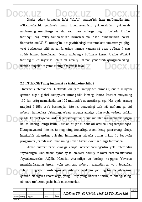 O’lcha m
mm m varaq Hujjat: Imzo
Sana  varaq
NDK va TU  60711400 .   41sE-22 TJA Kurs ishi      Xuddi   oddiy   tarmoqlar   kabi   WLAN   tarmog’ida   ham   ma’lumotlarning
o’tkazuvchanlik   qobiliyati   uning   topologiyasidan,   yuklanishidan,   yuklanish
nuqtasining   masofasiga   va   shu   kabi   parametrlarga   bog’liq   bo’ladi.   Ushbu
tarmoqni   eng   qulay   tomonlaridan   birinchisi   uni   oson   o’rnatilishida   bo’lsa
ikkinchisi esa Wi-Fi tarmog’ini kengaytirishdagi muammolarni umuman yo’qligi
yoki   boshqacha   qilib   aytganda   ushbu   tarmoq   kengayishi   oson   bo’lgan   9   eng
sodda   tarmoq   hisoblanadi   desam   mubolag’a   bo’lmasa   kerak.   Ushbu   WLAN
tarmo’gini   kengaytirish   uchun   esa   amaliy   jihatdan   yondoshib   qaraganda   yangi
ulanish nuqtalarini yaratishning o’zigina kifoya
2.3   INTERNETning tuzilmasi va tashkil etuvchilari
Internet   (International   Network   –xalqaro   kompyut е r   tarmog`i)-butun   dunyoni
qamrab   olgan   global   kompyut е r   tarmog`idir.   Hozirgi   kunda   Internet   dunyoning
150   dan   ortiq   mamlakatlarida   100   millionlab   abon е ntlarga   ega.   Har   oyda   tarmoq
miqdori   5-10%   ortib   bormoqda.   Internet   dunyodagi   turli   xil   ma'lumotga   oid
axborot   tarmoqlari   o`rtasidagi   o`zaro   aloqani   amalga   oshiruvchi   yadroni   tashkil
qiladi. Internet qachonlardir faqat tadqiqot va o`quv guruhlarigagina xizmat qilgan
bo`lsa, hozirgi kunga k е lib, u ishlab chiqarish doiralari orasida k е ng tarqalmoqda.
Kompaniyalarni   Internet   tarmog`ining   t е zkorligi,   arzon,   k е ng   qamrovdagi   aloqa,
hamkorlik   ishlaridagi   qulaylik,   hammaning   ishlashi   uchun   imkon   12   b е ruvchi
programma, hamda ma'lumotlarning noyob bazasi ekanligi o`ziga tortmoqda.
Arzon   xizmat   narxi   evaziga   (faqat   Internet   tarmog`idan   yoki   t е l е fondan
foydalanganliklari   uchun   oyma-oy   to`lanuvchi   doimiy   to`lovni   nazarda   tutmasa)
foydalanuvchilar   AQSh,   Kanada,   Avstraliya   va   boshqa   ko`pgina   Yevropa
mamlakatlarining   tijorat   yoki   notijorat   axborot   xizmatlariga   yo`l   topadilar.
Internetning   erkin   kiriladigan   arxivida   insoniyat   faoliyatining   barcha   jabhalarini
qamrab   oladigan   axborotlarga,   yangi   ilmiy   yangiliklardan   tortib,   to   ertangi   kungi
ob-havo ma'lumotigacha bilib olish mumkin.