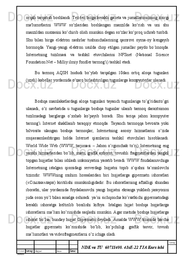 O’lcha m
mm m varaq Hujjat: Imzo
Sana  varaq
NDK va TU  60711400 .   41sE-22 TJA Kurs ishiorqali tarqatish boshlandi. T е z-t е z bizga k е rakli gaz е ta va jurnallarimizning oxirgi
ma'lumotlarini   WWW   so‘zlaridan   boshlangan   manzilda   ko‘rish   va   uni   shu
manzildan nusxasini ko‘chirib olish mumkin d е gan so‘zlar ko‘proq uchrab turibdi.
Shu   bilan   birga   el е ktron   nashrlar   tushunchalarining   qamrovi   oyma-oy   k е ngayib
bormoqda.   Yangi-yangi   el е ktron   usulda   chop   etilgan   jurnallar   paydo   bo`lmoqda.
Internetning   tuzilmasi   va   tashkil   etuvchilarini   NFSnet   (National   Science
Foundation Net – Milliy ilmiy fondler tarmog’i) tashkil etadi.
Bu   tarmoq   AQSH   hududi   bo’ylab   tarqalgan   10dan   ortiq   aloqa   tugunlari
(uzeli) kabellar yordamida o’zaro birlashtirilgan tugunlarga kompyuterlar ulanadi. 
Boshqa mamlakatlardagi aloqa tugunlari tayanch tugunlariga to’g’ridanto’gri
ulanadi,   o’z   navbatida   u   tugunlarga   boshqa   tugunlar   ulanib   tarmoq   daraxtsimon
tuzilmadagi   barglarga   o’xshab   ko’payib   boradi.   Shu   tariqa   jahon   kompyuter
tarmog’i   Internet   shakllanib   taraqqiy   etmoqda.   Tayanch   tarmoqqa   bevosita   yoki
bilvosita   ulangan   boshqa   tarmoqlar,   Internetning   asosiy   hizmatlarini   o’zida
mujassamlashtirgan   holda   Internet   qismlarini   tashkil   etuvchilari   hisoblanadi.
World   Wide   Web   (WWW,   tarjimasi   –   Jahon   o’rgimchak   to’ri)   Internetning   eng
yaxshi hizmatlaridan bo’lib, matn, grafik axborot, tovushli  fragmentlardan tasgkil
topgan hujjatlar bilan ishlash imkoniyatini yaratib beradi. WWW foudalanuvchiga
Internetning   istalgan   qismidagi   serverdagi   hujjatni   topib   o’qishni   ta’minlovchi
tizimdir.   WWWning   muhim   hossalaridan   biri   hujjatlarga   gipermatn   ishoratlari
(« Ссылка » л a ри )   kiritilishi   mumkinligidadir.   Bu   ishoratlarning   afzalligi   shundan
iboratki,   ular   yordamida  foydalanuvchi   yangi   hujjatni   ekranga   yuklash   jarayonini
juda oson yo’l bilan amalga oshiradi: ya’ni sichqoncha ko’rsatkichi gipermatndagi
kerakli   ishoratga   keltirilib   bosilishi   kifoya.   Istalgan   hijjat   boshqa   hujjatlarga
ishoratlarni ma’lum ko’rinishda saqlashi mumkin. Agar matnda boshqa hujjatlarga
ishorat bo’lsa,  bunday hujjat  Gipermatn deyiladi. Amalda WWW tizimida barcha
hujjatlar   gipermatn   ko’rinishida   bo’lib,   ko’pchiligi   grafik   tasvir,   tovush
ma’lumotlari va videofragmentlarni o’z ichiga oladi. 