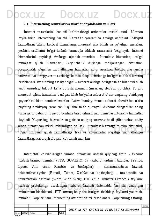 O’lcha m
mm m varaq Hujjat: Imzo
Sana  varaq
NDK va TU  60711400 .   41sE-22 TJA Kurs ishi2.4   Internetning resurslari va ulardan foydalanish usullari
Internet   resurslarini   har   xil   ko’rinishdagi   axborotlar   tashkil   etadi.   Ulardan
foydalanish   Internetning   har   xil   hizmatlari   yordamida   amalga   oshiriladi.   Mavjud
hizmatlarni   bilish,   konkret   hizmatlarga   murojaat   qila   bilish   va   qo’yilgan   masalani
yechish   usullarini   to’gri   tanlash   tarmoqda   ishlash   samarasini   belgilaydi.   Internet
hizmatlarini   quyidagi   sinflarga   ajratish   mumkin.   -Interaktiv   hizmatlar;   -to’gri
murojaat   qilish   hizmatlari;   -keyinchalik   o’qishga   mo’ljallangan   hizmatlar.
Keyinchalik   o’qishga   mo’ljallangan   hizmatlar   ko’p   tarqalgan   bo`lib,   ular   ancha
universal va kompyuter resurslariga hamda aloqa tizimlariga bo’lgan talablari kamroq
hisoblanadi. Bu sinfning asosiy belgisi – axborot olishga berilgan talab bilan uni olish
vaqti   orasidagi   tafovut   katta   bo`lishi   mumkin   (masalan,   electron   po`chta).   To`g`ri
murojaat  qilish  hizmatlari  berilgan talab bo`yicha axborot  o`sha  vaqtning o`zidayoq
qaytarilishi   bilan   harakterlanadilar.   Lekin   bunday   hizmat   axborot   oluvchidan   o`sha
paytning   o`zidayoq   qaror   qabul   qilishni   talab   qilmaydi.   Axborot   olinganidan   so`ng
tezda qaror qabul qilib javob berilishi talab qilinadigan hizmatlar interaktiv hizmatlar
deyiladi. Yuqoridagi  hizmatlar  to`g`risida aniqroq tasavvur hosil  qilish uchun oddiy
aloqa   hizmatidan   misol   keltiradigan   bo`lsak,   interaktiv   hizmatga   telefon   hizmatini,
to’gri   murojaat   qilish   hizmatlariga   faks   va   keyinchalik   o’qishga   mo’ljallangan
hizmatlarga xat orqali aloqani ko`rsatish mumkin. 
Internetda   ko`rsatiladigan   tarmoq   hizmatlari   asosan   quyidagilardir:   -   axborot
uzatish   tarmoq   tizimlari   (FTP,   GOPHER);   17   -axborot   qidirish   tizimlari   (Yahoo,
Lycos,   Alta   vista,   Rambler   va   boshqalar);   -   kommunikatsion   hizmat,
telekonferensiyalar   (E-mail,   Telnet,   UseNet   va   boshqalar);   -   multimedia   va
informatsion   tizimlar   (Word   Wide   Web);   FTP   (File   Transfer   Protocol)   fayllarni
uzatish   protokoliga   asoslangan   axborot   hizmati   Internetda   birinchi   yaratilgan
tizimlardan  hisoblanadi.  FTP  tarmoq  bo`yicha  istalgan  shakldagi  fayllarni  yuborishi
mumkin.   Gopher   ham   Internetning   axborot   tizimi   hisoblanadi.   Gopherning   afzalligi 