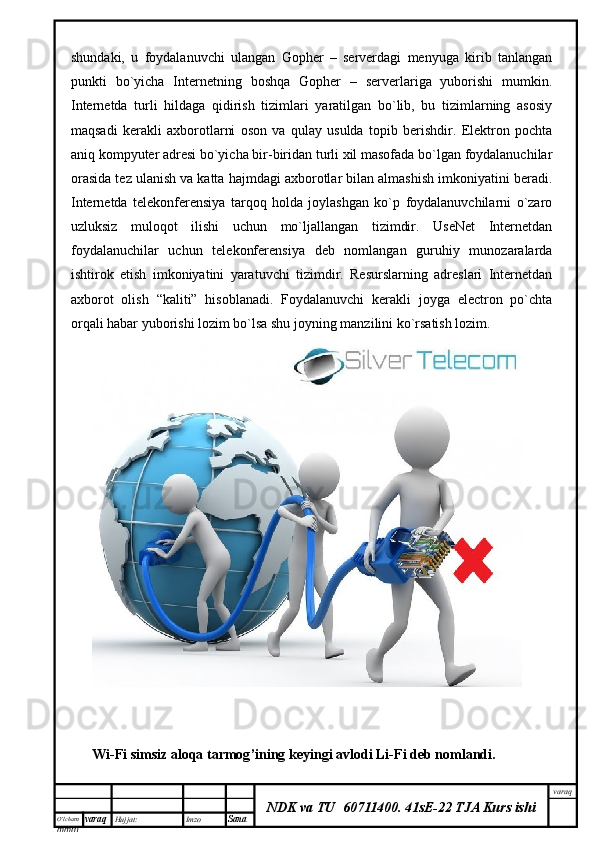 O’lcha m
mm m varaq Hujjat: Imzo
Sana  varaq
NDK va TU  60711400 .   41sE-22 TJA Kurs ishishundaki,   u   foydalanuvchi   ulangan   Gopher   –   serverdagi   menyuga   kirib   tanlangan
punkti   bo`yicha   Internetning   boshqa   Gopher   –   serverlariga   yuborishi   mumkin.
Internetda   turli   hildaga   qidirish   tizimlari   yaratilgan   bo`lib,   bu   tizimlarning   asosiy
maqsadi   kerakli   axborotlarni   oson   va   qulay   usulda   topib   berishdir.   Elektron   pochta
aniq kompyuter adresi bo`yicha bir-biridan turli xil masofada bo`lgan foydalanuchilar
orasida tez ulanish va katta hajmdagi axborotlar bilan almashish imkoniyatini beradi.
Internetda   telekonferensiya   tarqoq   holda   joylashgan   ko`p   foydalanuvchilarni   o`zaro
uzluksiz   muloqot   ilishi   uchun   mo`ljallangan   tizimdir.   UseNet   Internetdan
foydalanuchilar   uchun   telekonferensiya   deb   nomlangan   guruhiy   munozaralarda
ishtirok   etish   imkoniyatini   yaratuvchi   tizimdir.   Resurslarning   adreslari   Internetdan
axborot   olish   “kaliti”   hisoblanadi.   Foydalanuvchi   kerakli   joyga   electron   po`chta
orqali habar yuborishi lozim bo`lsa shu joyning manzilini ko`rsatish lozim.
Wi - Fi   simsiz   aloqa   tarmog ’ ining   keyingi   avlodi   Li - Fi   deb   nomlandi .   