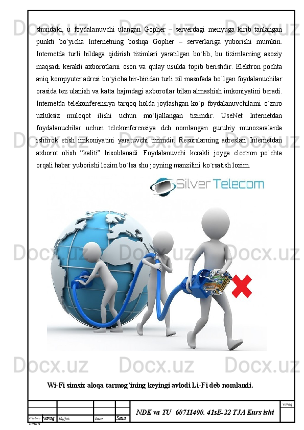 O’lcha m
mm m varaq Hujjat: Imzo
Sana  varaq
NDK va TU  60711400 .   41sE-22 TJA Kurs ishishundaki,   u   foydalanuvchi   ulangan   Gopher   –   serverdagi   menyuga   kirib   tanlangan
punkti   bo`yicha   Internetning   boshqa   Gopher   –   serverlariga   yuborishi   mumkin.
Internetda   turli   hildaga   qidirish   tizimlari   yaratilgan   bo`lib,   bu   tizimlarning   asosiy
maqsadi   kerakli   axborotlarni   oson   va   qulay   usulda   topib   berishdir.   Elektron   pochta
aniq kompyuter adresi bo`yicha bir-biridan turli xil masofada bo`lgan foydalanuchilar
orasida tez ulanish va katta hajmdagi axborotlar bilan almashish imkoniyatini beradi.
Internetda   telekonferensiya   tarqoq   holda   joylashgan   ko`p   foydalanuvchilarni   o`zaro
uzluksiz   muloqot   ilishi   uchun   mo`ljallangan   tizimdir.   UseNet   Internetdan
foydalanuchilar   uchun   telekonferensiya   deb   nomlangan   guruhiy   munozaralarda
ishtirok   etish   imkoniyatini   yaratuvchi   tizimdir.   Resurslarning   adreslari   Internetdan
axborot   olish   “kaliti”   hisoblanadi.   Foydalanuvchi   kerakli   joyga   electron   po`chta
orqali habar yuborishi lozim bo`lsa shu joyning manzilini ko`rsatish lozim.
Wi - Fi   simsiz   aloqa   tarmog ’ ining   keyingi   avlodi   Li - Fi   deb   nomlandi .
