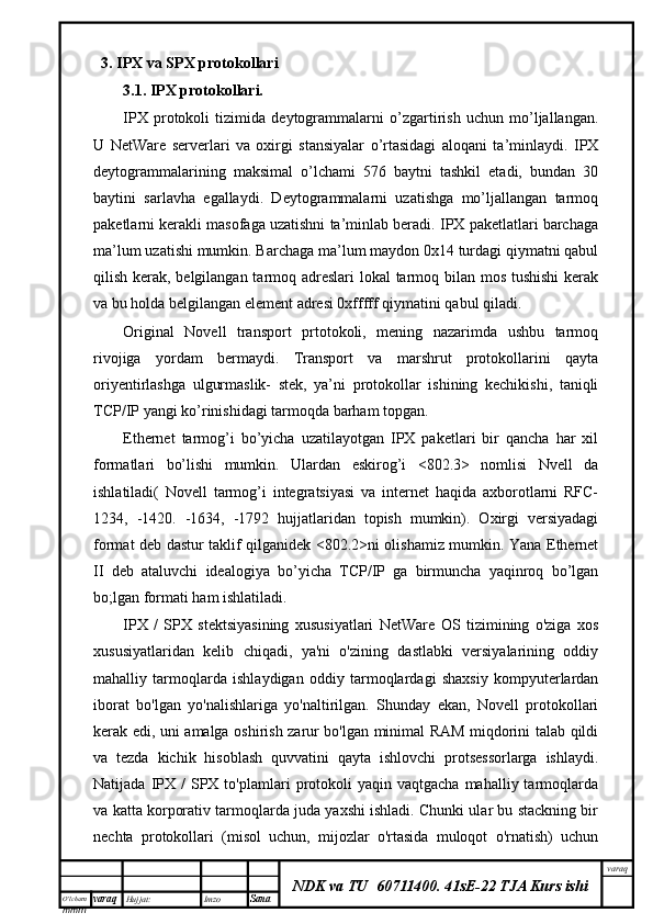 O’lcha m
mm m varaq Hujjat: Imzo
Sana  varaq
NDK va TU  60711400 .   41sE-22 TJA Kurs ishi3.  IPX va SPX protokollari
3.1.  IPX protokollari.
IPX   protokoli   tizimida   deytogrammalarni   o’zgartirish   uchun   mo’ljallangan.
U   NetWare   serverlari   va   oxirgi   stansiyalar   o’rtasidagi   aloqani   ta’minlaydi.   IPX
deytogrammalarining   maksimal   o’lchami   576   baytni   tashkil   etadi,   bundan   30
baytini   sarlavha   egallaydi.   Deytogrammalarni   uzatishga   mo’ljallangan   tarmoq
paketlarni kerakli masofaga uzatishni ta’minlab beradi. IPX paketlatlari barchaga
ma’lum uzatishi mumkin. Barchaga ma’lum maydon 0x14 turdagi qiymatni qabul
qilish kerak, belgilangan tarmoq adreslari lokal tarmoq bilan mos tushishi  kerak
va bu holda belgilangan element adresi 0xfffff qiymatini qabul qiladi.
Original   Novell   transport   prtotokoli,   mening   nazarimda   ushbu   tarmoq
rivojiga   yordam   bermaydi.   Transport   va   marshrut   protokollarini   qayta
oriyentirlashga   ulgurmaslik-   stek,   ya’ni   protokollar   ishining   kechikishi,   taniqli
TCP/IP yangi ko’rinishidagi tarmoqda barham topgan.
Ethernet   tarmog’i   bo’yicha   uzatilayotgan   IPX   paketlari   bir   qancha   har   xil
formatlari   bo’lishi   mumkin.   Ulardan   eskirog’i   <802.3>   nomlisi   Nvell   da
ishlatiladi(   Novell   tarmog’i   integratsiyasi   va   internet   haqida   axborotlarni   RFC-
1234,   -1420.   -1634,   -1792   hujjatlaridan   topish   mumkin).   Oxirgi   versiyadagi
format deb dastur taklif qilganidek <802.2>ni olishamiz mumkin. Yana Ethernet
II   deb   ataluvchi   idealogiya   bo’yicha   TCP/IP   ga   birmuncha   yaqinroq   bo’lgan
bo;lgan formati ham ishlatiladi.
IPX   /   SPX   stektsiyasining   xususiyatlari   NetWare   OS   tizimining   o'ziga   xos
xususiyatlaridan   kelib   chiqadi,   ya'ni   o'zining   dastlabki   versiyalarining   oddiy
mahalliy   tarmoqlarda   ishlaydigan   oddiy   tarmoqlardagi   shaxsiy   kompyuterlardan
iborat   bo'lgan   yo'nalishlariga   yo'naltirilgan.   Shunday   ekan,   Novell   protokollari
kerak edi, uni amalga oshirish zarur bo'lgan minimal RAM miqdorini talab qildi
va   tezda   kichik   hisoblash   quvvatini   qayta   ishlovchi   protsessorlarga   ishlaydi.
Natijada  IPX  /   SPX  to'plamlari  protokoli  yaqin  vaqtgacha  mahalliy  tarmoqlarda
va katta korporativ tarmoqlarda juda yaxshi ishladi. Chunki ular bu stackning bir
nechta   protokollari   (misol   uchun,   mijozlar   o'rtasida   muloqot   o'rnatish)   uchun 