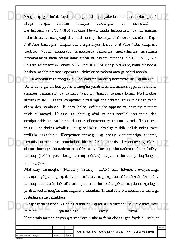 O’lcha m
mm m varaq Hujjat: Imzo
Sana  varaq
NDK va TU  60711400 .   41sE-22 TJA Kurs ishikeng tarqalgan  bo'lib foydalaniladigan  adabiyot   paketlari   bilan asta-sekin  global
aloqa   orqali   haddan   tashqari   yuklangan.   va   serverlar).  
Bu   haqiqat,   va   IPX   /   SPX   suyakka   Novell   mulki   hisoblanadi,   va   uni   amalga
oshirish   uchun   uzoq   vaqt   davomida   uning   litsenziya   olish   kerak ,   aslida,   u   faqat
NetWare   tarmoqlari   tarqalishini   chegaralaydi.   Biroq,   NetWare   4.0ni   chiqarish
vaqtida,   Novell   korporativ   tarmoqlarda   ishlashga   moslashishga   qaratilgan
protokollariga   katta   o'zgarishlar   kiritdi   va   davom   etmoqda.   ShHT   UNIX,   Sun
Solaris, Microsoft Windows NT - Endi IPX / SPX to'p NetWare, balki bir necha
boshqa mashhur tarmoq operatsion tizimlarida nafaqat amalga oshirilmoqda .
Kompyuter tarmog' i - bu ikki yoki undan ortiq kompyuterlarning ulanishi. 
Umuman olganda, kompyuter tarmog'ini yaratish uchun maxsus apparat vositalari
(tarmoq   uskunalari)   va   dasturiy   ta'minot   (tarmoq   dasturi)   kerak.   Ma'lumotlar
almashish  uchun  ikkita kompyuter   o'rtasidagi  eng  oddiy  ulanish   to'g'ridan-to'g'ri
aloqa   deb   nomlanadi.   Bunday   holda,   qo'shimcha   apparat   va   dasturiy   ta'minot
talab   qilinmaydi.   Uskuna   ulanishining   o'rni   standart   parallel   port   tomonidan
amalga   oshiriladi   va   barcha   dasturlar   allaqachon   operatsion   tizimda.   To'g'ridan-
to'g'ri   ulanishning   afzalligi   uning   soddaligi,   ahvolga   tushib   qolish   uning   past
tezlikda   ishlashidir.   Kompyuter   tarmog'ining   asosiy   elementlariga   apparat,
dasturiy   ta'minot   va   protokollar   kiradi.   Ushbu   asosiy   elementlarning   o'zaro
aloqasi tarmoq infratuzilmasini tashkil etadi. Tarmoq infratuzilmasi - bu mahalliy
tarmoq   (LAN)   yoki   keng   tarmoq   (WAN)   tugunlari   bir-biriga   bog'langan
topologiyadir.
Mahalliy   tarmoqlar   (Mahalliy   tarmoq   -   LAN )   ular   Internet-provayderlarga
murojaat  qilgunlariga  qadar   yopiq  infratuzilmaga  ega   bo'lishlari   kerak.  "Mahalliy
tarmoq" atamasi kichik ofis tarmog'ini ham, bir necha gektar maydonni egallagan
yirik zavod tarmog'ini ham anglatishi mumkin. Tashkilotlar, korxonalar, firmalarga
nisbatan atama ishlatiladi.
  Korporativ tarmoq   - alohida tashkilotning mahalliy tarmog'i (yuridik shax qaysi
hududni   egallashidan   qat'iy   nazar.  
Korporativ tarmoqlar yopiq tarmoqlardir, ularga faqat cheklangan foydalanuvchilar 