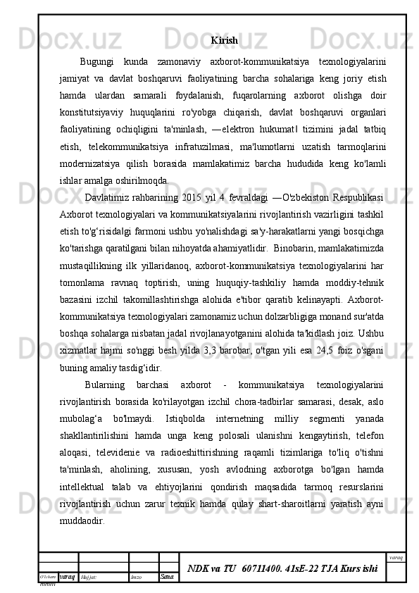 O’lcha m
mm m varaq Hujjat: Imzo
Sana  varaq
NDK va TU  60711400 .   41sE-22 TJA Kurs ishiKirish
Bugungi   kunda   zamonaviy   axborot-kommunikatsiya   texnologiyalarini
jamiyat   va   davlat   boshqaruvi   faoliyatining   barcha   sohalariga   keng   joriy   etish
hamda   ulardan   samarali   foydalanish,   fuqarolarning   axborot   olishga   doir
konstitutsiyaviy   huquqlarini   ro'yobga   chiqarish,   davlat   boshqaruvi   organlari
faoliyatining   ochiqligini   ta'minlash,   ―elektron   hukumat   tizimini   jadal   tatbiq‖
etish,   telekommunikatsiya   infratuzilmasi,   ma'lumotlarni   uzatish   tarmoqlarini
modernizatsiya   qilish   borasida   mamlakatimiz   barcha   hududida   keng   ko'lamli
ishlar amalga oshirilmoqda.
Davlatimiz   rahbarining   2015   yil   4   fevraldagi   ―O'zbekiston   Respublikasi
Axborot texnologiyalari va kommunikatsiyalarini rivojlantirish vazirligini tashkil
etish to'g‘risida gi farmoni ushbu yo'nalishdagi sa'y-harakatlarni yangi bosqichga	
‖
ko'tarishga qaratilgani bilan nihoyatda ahamiyatlidir.  Binobarin, mamlakatimizda
mustaqillikning   ilk   yillaridanoq,   axborot-kommunikatsiya   texnologiyalarini   har
tomonlama   ravnaq   toptirish,   uning   huquqiy-tashkiliy   hamda   moddiy-tehnik
bazasini   izchil   takomillashtirishga   alohida   e'tibor   qaratib   kelinayapti.   Axborot-
kommunikatsiya texnologiyalari zamonamiz uchun dolzarbligiga monand sur'atda
boshqa sohalarga nisbatan jadal rivojlanayotganini alohida ta'kidlash joiz. Ushbu
xizmatlar   hajmi   so'nggi   besh   yilda   3,3   barobar,   o'tgan   yili   esa   24,5   foiz   o'sgani
buning amaliy tasdig‘idir. 
Bularning   barchasi   axborot   -   kommunikatsiya   texnologiyalarini
rivojlantirish   borasida   ko'rilayotgan   izchil   chora-tadbirlar   samarasi,   desak,   aslo
mubolag‘a   bo'lmaydi.   Istiqbolda   internetning   milliy   segmenti   yanada
shakllantirilishini   hamda   unga   keng   polosali   ulanishni   kengaytirish,   telefon
aloqasi,   televidenie   va   radioeshittirishning   raqamli   tizimlariga   to'liq   o'tishni
ta'minlash,   aholining,   xususan,   yosh   avlodning   axborotga   bo'lgan   hamda
intellektual   talab   va   ehtiyojlarini   qondirish   maqsadida   tarmoq   resurslarini
rivojlantirish   uchun   zarur   texnik   hamda   qulay   shart-sharoitlarni   yaratish   ayni
muddaodir.