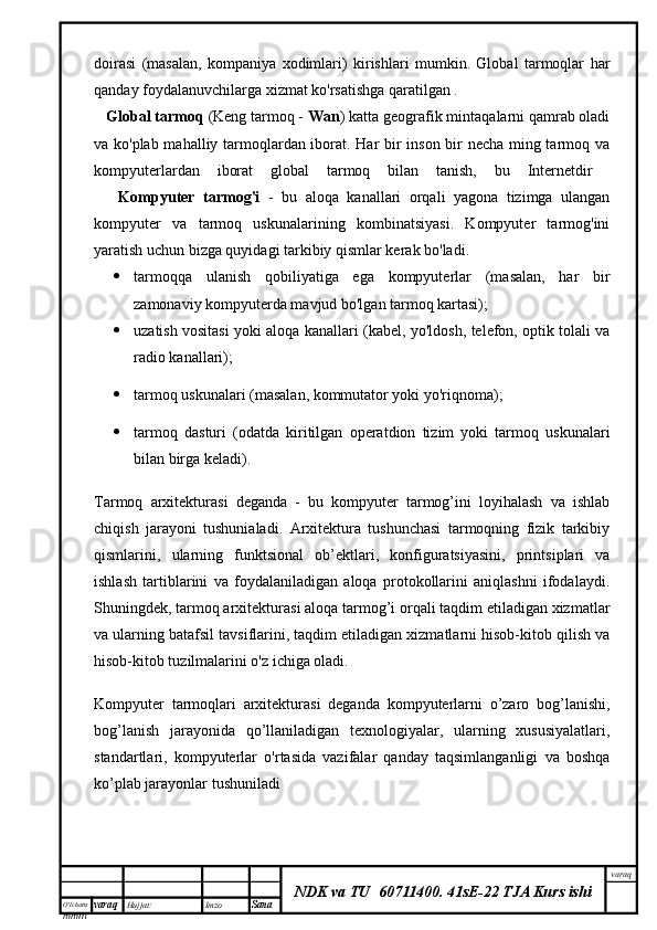 O’lcha m
mm m varaq Hujjat: Imzo
Sana  varaq
NDK va TU  60711400 .   41sE-22 TJA Kurs ishidoirasi   (masalan,   kompaniya   xodimlari)   kirishlari   mumkin.   Global   tarmoqlar   har
qanday foydalanuvchilarga xizmat ko'rsatishga qaratilgan .
   Global tarmoq  (Keng tarmoq -  Wan ) katta geografik mintaqalarni qamrab oladi
va ko'plab mahalliy tarmoqlardan iborat. Har bir inson bir necha ming tarmoq va
kompyuterlardan   iborat   global   tarmoq   bilan   tanish,   bu   Internetdir  
      Kompyuter   tarmog'i   -   bu   aloqa   kanallari   orqali   yagona   tizimga   ulangan
kompyuter   va   tarmoq   uskunalarining   kombinatsiyasi.   Kompyuter   tarmog'ini
yaratish uchun bizga quyidagi tarkibiy qismlar kerak bo'ladi. 
 tarmoqqa   ulanish   qobiliyatiga   ega   kompyuterlar   (masalan,   har   bir
zamonaviy kompyuterda mavjud bo'lgan tarmoq kartasi); 
 uzatish vositasi yoki aloqa kanallari (kabel, yo'ldosh, telefon, optik tolali va
radio kanallari); 
 tarmoq uskunalari (masalan, kommutator yoki yo'riqnoma); 
 tarmoq   dasturi   (odatda   kiritilgan   operatdion   tizim   yoki   tarmoq   uskunalari
bilan birga keladi). 
Tarmoq   arxitekturasi   deganda   -   bu   kompyuter   tarmog’ini   loyihalash   va   ishlab
chiqish   jarayoni   tushunialadi.   Arxitektura   tushunchasi   tarmoqning   fizik   tarkibiy
qismlarini,   ularning   funktsional   ob’ektlari,   konfiguratsiyasini,   printsiplari   va
ishlash   tartiblarini   va   foydalaniladigan   aloqa   protokollarini   aniqlashni   ifodalaydi.
Shuningdek, tarmoq arxitekturasi aloqa tarmog’i orqali taqdim etiladigan xizmatlar
va ularning batafsil tavsiflarini, taqdim etiladigan xizmatlarni hisob-kitob qilish va
hisob-kitob tuzilmalarini o'z ichiga oladi.
Kompyuter   tarmoqlari   arxitekturasi   deganda   kompyuterlarni   o’zaro   bog’lanishi,
bog’lanish   jarayonida   qo’llaniladigan   texnologiyalar,   ularning   xususiyalatlari,
standartlari,   kompyuterlar   o'rtasida   vazifalar   qanday   taqsimlanganligi   va   boshqa
ko’plab jarayonlar tushuniladi 