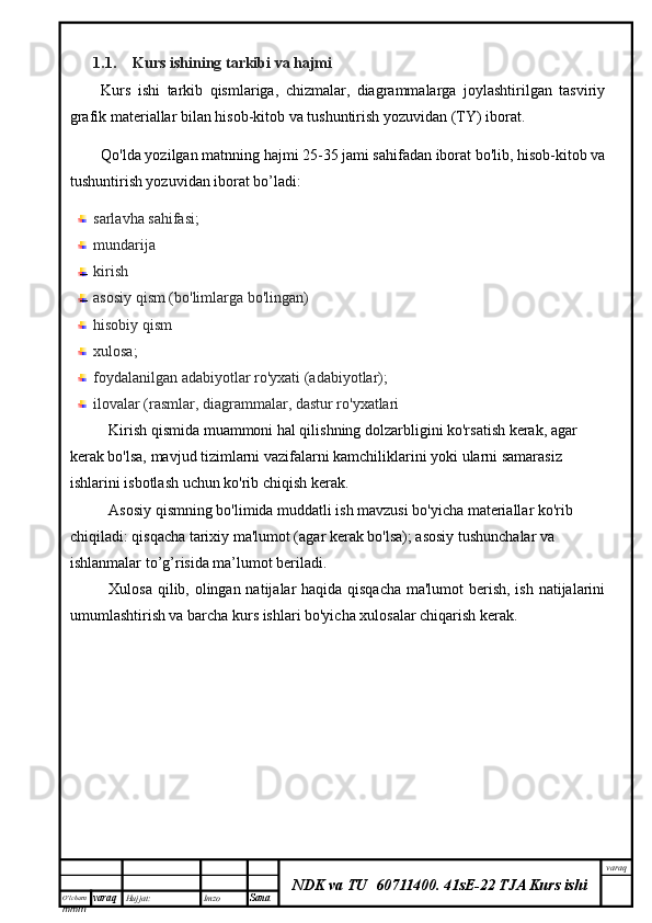 O’lcha m
mm m varaq Hujjat: Imzo
Sana  varaq
NDK va TU  60711400 .   41sE-22 TJA Kurs ishi1.1. Kurs ishining tarkibi va hajmi
Kurs   ishi   tarkib   qismlariga,   chizmalar,   diagrammalarga   joylashtirilgan   tasviriy
grafik materiallar bilan hisob-kitob va tushuntirish yozuvidan (TY) iborat.
Qo'lda yozilgan matnning hajmi 25-35 jami sahifadan iborat bo'lib, hisob-kitob va
tushuntirish yozuvidan iborat bo’ladi:
sarlavha sahifasi;
mundarija 
kirish
asosiy qism (bo'limlarga bo'lingan)
hisobiy qism
xulosa;
foydalanilgan adabiyotlar ro'yxati (adabiyotlar);
ilovalar (rasmlar, diagrammalar, dastur ro'yxatlari
Kirish qismida muammoni hal qilishning dolzarbligini ko'rsatish kerak, agar 
kerak bo'lsa, mavjud tizimlarni vazifalarni kamchiliklarini yoki ularni samarasiz 
ishlarini isbotlash uchun ko'rib chiqish kerak.
Asosiy qismning bo'limida muddatli ish mavzusi bo'yicha materiallar ko'rib 
chiqiladi: qisqacha tarixiy ma'lumot (agar kerak bo'lsa); asosiy tushunchalar va 
ishlanmalar to’g’risida ma’lumot beriladi.
Xulosa qilib, olingan natijalar haqida qisqacha  ma'lumot  berish, ish natijalarini
umumlashtirish va barcha kurs ishlari bo'yicha xulosalar chiqarish kerak.