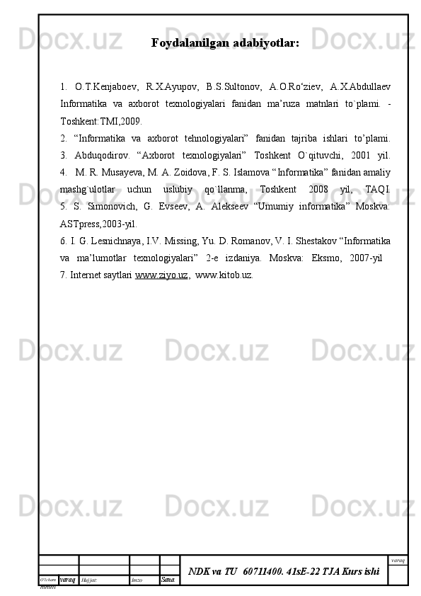 O’lcha m
mm m varaq Hujjat: Imzo
Sana  varaq
NDK va TU  60711400 .   41sE-22 TJA Kurs ishiFoydalanilgan adabiyotlar:
1.   O.T.Kenjaboev,   R.X.Ayupov,   B.S.Sultonov,   A.O.Ro‘ziev,   A.X.Abdullaev
Informatika   va   axborot   texnologiyalari   fanidan   ma’ruza   matnlari   to`plami.   -
Toshkent:TMI,2009.
2.   “Informatika   va   axborot   tehnologiyalari”   fanidan   tajriba   ishlari   to’plami.
3.   Abduqodirov.   “Axborot   texnologiyalari”   Toshkent   O`qituvchi,   2001   yil.
4.   M. R. Musayeva, M. A. Zoidova, F. S. Islamova “Informatika” fanidan amaliy
mashg`ulotlar   uchun   uslubiy   qo`llanma,   Toshkent   2008   yil,   TAQI.
5.   S.   Simonovich,   G.   Evseev,   A.   Alekseev   “Umumiy   informatika”   Moskva:
ASTpress,2003-yil.
6. I. G. Lesnichnaya, I.V. Missing, Yu. D. Romanov, V. I. Shestakov “Informatika
va   ma’lumotlar   texnologiyalari”   2-e   izdaniya.   Moskva:   Eksmo,   2007-yil  
7. Internet saytlari  www.ziyo.uz ,  www.kitob.uz. 