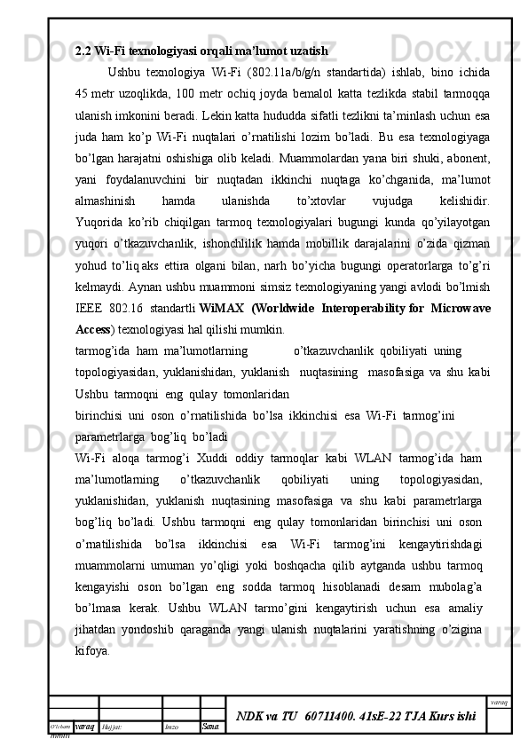 O’lcha m
mm m varaq Hujjat: Imzo
Sana  varaq
NDK va TU  60711400 .   41sE-22 TJA Kurs ishi2.2  Wi-Fi texnologiyasi orqali ma’lumot uzatish
          Ushbu   texnologiya   Wi-Fi   (802.11a/b/g/n   standartida)   ishlab,   bino   ichida
45   metr   uzoqlikda ,   100   metr   ochiq   joyda   bemalol   katta   tezlikda   stabil   tarmoqqa
ulanish imkonini beradi. Lekin katta hududda sifatli tezlikni ta’minlash uchun esa
juda   ham   ko’p   Wi-Fi   nuqtalari   o’rnatilishi   lozim   bo’ladi.   Bu   esa   texnologiyaga
bo’lgan   harajatni   oshishiga   olib   keladi.   Muammolardan   yana   biri   shuki,   abonent,
yani   foydalanuvchini   bir   nuqtadan   ikkinchi   nuqtaga   ko’chganida,   ma’lumot
almashinish   hamda   ulanishda   to’xtovlar   vujudga   kelishidir.
Yuqorida   ko’rib   chiqilgan   tarmoq   texnologiyalari   bugungi   kunda   qo’yilayotgan
yuqori   o’tkazuvchanlik,   ishonchlilik   hamda   mobillik   darajalarini   o’zida   qizman
yohud   to’liq   aks   ettira   olgani   bilan ,   narh   bo’yicha   bugungi   operatorlarga   to’g’ri
kelmaydi. Aynan ushbu muammoni simsiz texnologiyaning yangi avlodi bo’lmish
IEEE   802.16   standartli   WiMAX   (Worldwide   Interoperability   for   Microwave
Access ) texnologiyasi hal qilishi mumkin.    
tarmog’ida  ham  ma’lumotlarning   o’tkazuvchanlik  qobiliyati  uning 
topologiyasidan,   yuklanishidan,   yuklanish     nuqtasining     masofasiga   va   shu   kabi
Ushbu  tarmoqni  eng  qulay  tomonlaridan 
birinchisi  uni  oson  o’rnatilishida  bo’lsa  ikkinchisi  esa  Wi-Fi  tarmog’ini
parametrlarga  bog’liq  bo’ladi
Wi-Fi   aloqa   tarmog’i   Xuddi   oddiy   tarmoqlar   kabi   WLAN   tarmog’ida   ham
ma’lumotlarning   o’tkazuvchanlik   qobiliyati   uning   topologiyasidan,
yuklanishidan,   yuklanish   nuqtasining   masofasiga   va   shu   kabi   parametrlarga
bog’liq   bo’ladi.   Ushbu   tarmoqni   eng   qulay   tomonlaridan   birinchisi   uni   oson
o’rnatilishida   bo’lsa   ikkinchisi   esa   Wi-Fi   tarmog’ini   kengaytirishdagi
muammolarni   umuman   yo’qligi   yoki   boshqacha   qilib   aytganda   ushbu   tarmoq
kengayishi   oson   bo’lgan   eng   sodda   tarmoq   hisoblanadi   desam   mubolag’a
bo’lmasa   kerak.   Ushbu   WLAN   tarmo’gini   kengaytirish   uchun   esa   amaliy
jihatdan   yondoshib   qaraganda   yangi   ulanish   nuqtalarini   yaratishning   o’zigina
kifoya.