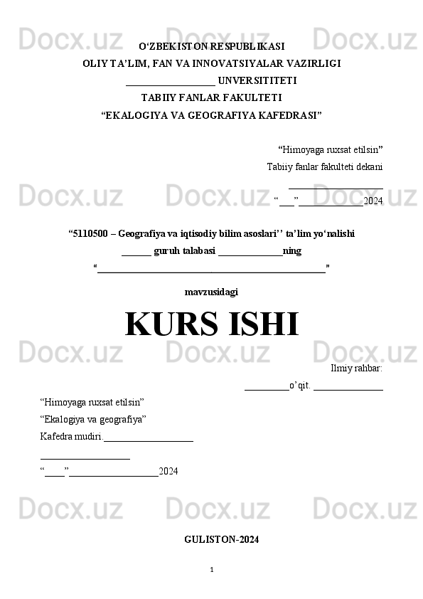 O‘ZBEKISTON RESPUBLIKASI
OLIY TA’LIM, FAN VA INNOVATSIYALAR VAZIRLIGI
__________________ UNVERSITITETI
TABIIY FANLAR FAKULTETI
“EKALOGIYA VA GEOGRAFIYA KAFEDRASI”
“ Himoyaga ruxsat etilsin ”
Tabiiy fanlar fakulteti dekani
___________________
“___”_____________2024
“5110500 – Geografiya va iqtisodiy bilim asoslari’’ ta’lim yo‘nalishi
______ guruh talabasi  _____________ning
“______________________________________________”
mavzusidagi
KURS ISHI
Ilmiy rahbar:
_________o’qit. ______________
“Himoyaga ruxsat etilsin”
“Ekalogiya va geografiya”
Kafedra mudiri.__________________
__________________
“____”__________________2024
GULISTON-2024
1 