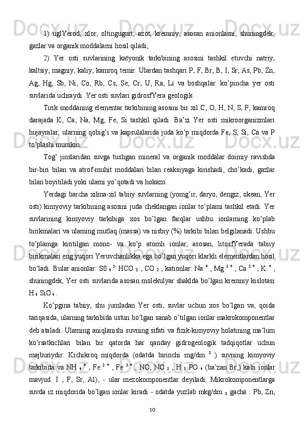 1)   uglYerod,   xlor,   oltingugurt,   azot,   kremniy,   asosan   anionlarni,   shuningdek,
gazlar va organik moddalarni hosil qiladi;
2)   Yer   osti   suvlarining   katyonik   tarkibining   asosini   tashkil   etuvchi   natriy,
kaltsiy, magniy, kaliy, kamroq temir. Ulardan tashqari P, F, Br, B, I, Sr, As, Pb, Zn,
Ag,   Hg,   Sb,   Ni,   Co,   Rb,   Cs,   Se,   Cr,   U,   Ra,   Li   va   boshqalar.   ko’pincha   yer   osti
suvlarida uchraydi .Yer osti suvlari gidrosfYera geologik
Tirik moddaning elementar tarkibining asosini bir xil C, O, H, N, S, P, kamroq
darajada   K,   Ca,   Na,   Mg,   Fe,   Si   tashkil   qiladi.   Ba’zi   Yer   osti   mikroorganizmlari
hujayralar, ularning qobig’i  va kapsulalarida juda ko’p miqdorda Fe, S, Si, Ca va P
to’plashi mumkin.
Tog’   jinslaridan   suvga   tushgan   mineral   va   organik   moddalar   doimiy   ravishda
bir-biri   bilan   va   atrof-muhit   moddalari   bilan   reaksiyaga   kirishadi,   cho’kadi,   gazlar
bilan boyitiladi yoki ularni yo’qotadi va hokazo.
Yerdagi barcha xilma-xil tabiiy suvlarning (yomg’ir, daryo, dengiz, okean, Yer
osti) kimyoviy tarkibining asosini juda cheklangan ionlar to’plami tashkil etadi. Yer
suvlarining   kimyoviy   tarkibiga   xos   bo’lgan   farqlar   ushbu   ionlarning   ko’plab
birikmalari va ularning mutlaq (massa) va nisbiy (%) tarkibi bilan belgilanadi. Ushbu
to’plamga   kiritilgan   mono-   va   ko’p   atomli   ionlar,   asosan,   litosfYerada   tabiiy
birikmalari eng yuqori Yeruvchanlikka ega bo’lgan yuqori klarkli elementlardan hosil
bo’ladi. Bular anionlar: S0  
4   2-
  HCO  
3   , CO  
2   , kationlar: Na   +
  , Mg   2   +
  , Ca   2   +
  , K   +
  ,
shuningdek, Yer osti suvlarida asosan molekulyar shaklda bo’lgan kremniy kislotasi
H 
4  SiO 
4 .
Ko’pgina   tabiiy,   shu   jumladan   Yer   osti,   suvlar   uchun   xos   bo’lgan   va,   qoida
tariqasida, ularning tarkibida ustun bo’lgan sanab o’tilgan ionlar makrokomponentlar
deb ataladi. Ularning aniqlanishi suvning sifati va fizik-kimyoviy holatining ma’lum
ko’rsatkichlari   bilan   bir   qatorda   har   qanday   gidrogeologik   tadqiqotlar   uchun
majburiydir.   Kichikroq   miqdorda   (odatda   birinchi   mg/dm   3
  )   suvning   kimyoviy
tarkibida   va   NH  
4   +
  ,   Fe   2   +
  ,   Fe   3   +
  ,   NO,   NO  
3   ,   H  
3   PO  
4   (ba’zan   Br,)   kabi   ionlar
mavjud.   I   ,   F,   Sr,   Al),   -   ular   mezokomponentlar   deyiladi.   Mikrokomponentlarga
suvda  iz  miqdorida  bo’lgan  ionlar   kiradi   -  odatda  yuzlab mkg/dm  
3   gacha  :   Pb, Zn,
10 