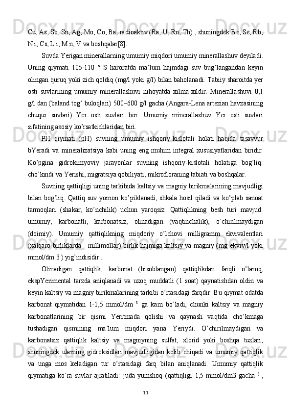 Cu, As, Sb, Sn, Ag, Mo, Co, Ba, radioaktiv (Ra, U, Rn, Th) , shuningdek Be, Se, Rb,
N i, Cs, L i, M n, V va boshqalar[8].
Suvda Yerigan minerallarning umumiy miqdori umumiy minerallashuv deyiladi.
Uning   qiymati   105-110   °   S   haroratda   ma’lum   hajmdagi   suv   bug’langandan   keyin
olingan quruq yoki zich qoldiq (mg/l yoki g/l) bilan baholanadi. Tabiiy sharoitda yer
osti   suvlarining   umumiy   minerallashuvi   nihoyatda   xilma-xildir.   Minerallashuvi   0,1
g/l dan (baland tog  buloqlari) 500–600 g/l gacha (Angara-Lena artezian havzasiningʻ
chuqur   suvlari)   Yer   osti   suvlari   bor.   Umumiy   minerallashuv   Yer   osti   suvlari
sifatining asosiy ko’rsatkichlaridan biri.
PH   qiymati   (pH)   suvning   umumiy   ishqoriy-kislotali   holati   haqida   tasavvur
bYeradi   va   mineralizatsiya   kabi   uning   eng   muhim   integral   xususiyatlaridan   biridir.
Ko’pgina   gidrokimyoviy   jarayonlar   suvning   ishqoriy-kislotali   holatiga   bog’liq:
cho’kindi va Yerishi, migratsiya qobiliyati, mikrofloraning tabiati va boshqalar.
Suvning qattiqligi uning tarkibida kaltsiy va magniy birikmalarining mavjudligi
bilan  bog’liq.  Qattiq   suv   yomon  ko’piklanadi,  shkala   hosil   qiladi   va  ko’plab   sanoat
tarmoqlari   (shakar,   ko’nchilik)   uchun   yaroqsiz.   Qattiqlikning   besh   turi   mavjud:
umumiy,   karbonatli,   karbonatsiz,   olinadigan   (vaqtinchalik),   o’chirilmaydigan
(doimiy).   Umumiy   qattiqlikning   miqdoriy   o’lchovi   milligramm   ekvivalentlari
(xalqaro birliklarda - millimollar) birlik hajmiga kaltsiy va magniy (mg-ekviv/l yoki
mmol/dm 3 ) yig’indisidir .
Olinadigan   qattiqlik,   karbonat   (hisoblangan)   qattiqlikdan   farqli   o’laroq,
ekspYerimental   tarzda   aniqlanadi   va   uzoq   muddatli   (1   soat)   qaynatishdan   oldin   va
keyin kaltsiy va magniy birikmalarining tarkibi o’rtasidagi farqdir. Bu qiymat odatda
karbonat   qiymatidan   1-1,5   mmol/dm   3
  ga   kam   bo’ladi,   chunki   kaltsiy   va   magniy
karbonatlarining   bir   qismi   Yeritmada   qolishi   va   qaynash   vaqtida   cho’kmaga
tushadigan   qismining   ma’lum   miqdori   yana   Yeriydi.   O’chirilmaydigan   va
karbonatsiz   qattiqlik   kaltsiy   va   magniyning   sulfat,   xlorid   yoki   boshqa   tuzlari,
shuningdek   ularning   gidroksidlari   mavjudligidan   kelib   chiqadi   va   umumiy   qattiqlik
va   unga   mos   keladigan   tur   o’rtasidagi   farq   bilan   aniqlanadi.   Umumiy   qattiqlik
qiymatiga   ko’ra   suvlar   ajratiladi:   juda   yumshoq   (qattiqligi   1,5   mmol/dm3   gacha   )
  ,
11 