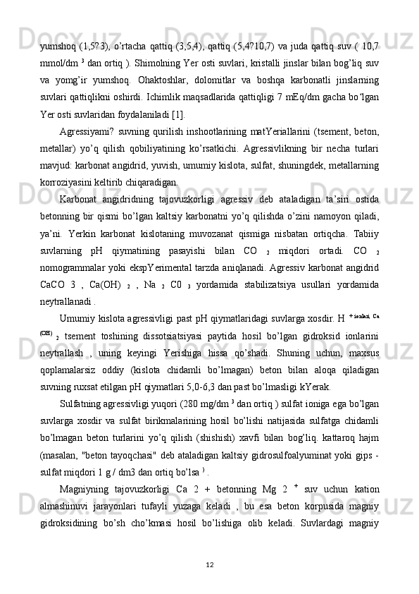 yumshoq   (1,5?3),   o’rtacha   qattiq   (3,5,4),   qattiq   (5,4?10,7)   va   juda   qattiq   suv   (   10,7
mmol/dm   3
 dan ortiq ). Shimolning Yer osti suvlari, kristalli jinslar bilan bog’liq suv
va   yomg’ir   yumshoq.   Ohaktoshlar,   dolomitlar   va   boshqa   karbonatli   jinslarning
suvlari qattiqlikni oshirdi. Ichimlik maqsadlarida qattiqligi 7 mEq/dm gacha bo lganʻ
Yer osti suvlaridan foydalaniladi [1].
Agressiyami?   suvning   qurilish   inshootlarining   matYeriallarini   (tsement,   beton,
metallar)   yo’q   qilish   qobiliyatining   ko’rsatkichi.   Agressivlikning   bir   necha   turlari
mavjud: karbonat angidrid, yuvish, umumiy kislota, sulfat, shuningdek, metallarning
korroziyasini keltirib chiqaradigan.
Karbonat   angidridning   tajovuzkorligi   agressiv   deb   ataladigan   ta’siri   ostida
betonning bir  qismi  bo’lgan kaltsiy  karbonatni  yo’q qilishda o’zini  namoyon qiladi,
ya’ni.   Yerkin   karbonat   kislotaning   muvozanat   qismiga   nisbatan   ortiqcha.   Tabiiy
suvlarning   pH   qiymatining   pasayishi   bilan   CO  
2   miqdori   ortadi.   CO  
2
nomogrammalar  yoki  ekspYerimental  tarzda  aniqlanadi. Agressiv  karbonat  angidrid
CaCO   3   ,   Ca(OH)  
2   ,   Na  
2   C0  
3   yordamida   stabilizatsiya   usullari   yordamida
neytrallanadi .
Umumiy kislota agressivligi past pH qiymatlaridagi suvlarga xosdir. H   +   ionlari,   Ca
(OH)  
2   tsement   toshining   dissotsiatsiyasi   paytida   hosil   bo’lgan   gidroksid   ionlarini
neytrallash   ,   uning   keyingi   Yerishiga   hissa   qo’shadi.   Shuning   uchun,   maxsus
qoplamalarsiz   oddiy   (kislota   chidamli   bo’lmagan)   beton   bilan   aloqa   qiladigan
suvning ruxsat etilgan pH qiymatlari 5,0-6,3 dan past bo’lmasligi kYerak.
Sulfatning agressivligi yuqori (280 mg/dm  3
 dan ortiq ) sulfat ioniga ega bo’lgan
suvlarga   xosdir   va   sulfat   birikmalarining   hosil   bo’lishi   natijasida   sulfatga   chidamli
bo’lmagan   beton   turlarini   yo’q   qilish   (shishish)   xavfi   bilan   bog’liq.   kattaroq   hajm
(masalan,  "beton tayoqchasi"  deb ataladigan kaltsiy gidrosulfoalyuminat yoki  gips -
sulfat miqdori 1 g / dm3 dan ortiq bo’lsa  )
 .
Magniyning   tajovuzkorligi   Ca   2   +   betonning   Mg   2   +
  suv   uchun   kation
almashinuvi   jarayonlari   tufayli   yuzaga   keladi   ,   bu   esa   beton   korpusida   magniy
gidroksidining   bo’sh   cho’kmasi   hosil   bo’lishiga   olib   keladi.   Suvlardagi   magniy
12 