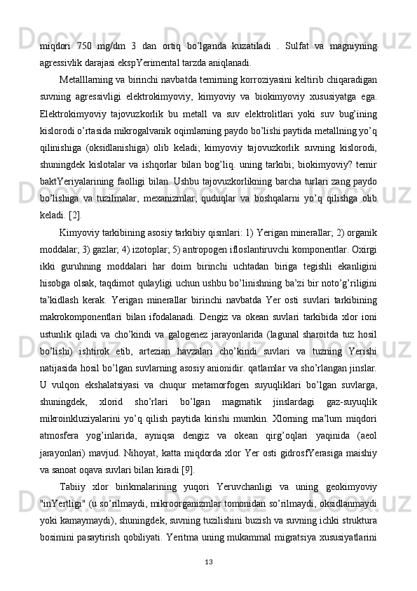 miqdori   750   mg/dm   3   dan   ortiq   bo’lganda   kuzatiladi   .   Sulfat   va   magniyning
agressivlik darajasi ekspYerimental tarzda aniqlanadi.
Metalllarning va birinchi navbatda temirning korroziyasini keltirib chiqaradigan
suvning   agressivligi   elektrokimyoviy,   kimyoviy   va   biokimyoviy   xususiyatga   ega.
Elektrokimyoviy   tajovuzkorlik   bu   metall   va   suv   elektrolitlari   yoki   suv   bug’ining
kislorodi o’rtasida mikrogalvanik oqimlarning paydo bo’lishi paytida metallning yo’q
qilinishiga   (oksidlanishiga)   olib   keladi;   kimyoviy   tajovuzkorlik   suvning   kislorodi,
shuningdek   kislotalar   va   ishqorlar   bilan   bog’liq.   uning   tarkibi;   biokimyoviy?   temir
baktYeriyalarining faolligi bilan. Ushbu tajovuzkorlikning barcha turlari zang paydo
bo’lishiga   va   tuzilmalar,   mexanizmlar,   quduqlar   va   boshqalarni   yo’q   qilishga   olib
keladi. [2].
Kimyoviy tarkibining asosiy tarkibiy qismlari: 1) Yerigan minerallar; 2) organik
moddalar; 3) gazlar; 4) izotoplar; 5) antropogen ifloslantiruvchi komponentlar. Oxirgi
ikki   guruhning   moddalari   har   doim   birinchi   uchtadan   biriga   tegishli   ekanligini
hisobga olsak, taqdimot qulayligi uchun ushbu bo’linishning ba’zi bir noto’g’riligini
ta’kidlash   kerak.   Yerigan   minerallar   birinchi   navbatda   Yer   osti   suvlari   tarkibining
makrokomponentlari   bilan   ifodalanadi.   Dengiz   va   okean   suvlari   tarkibida   xlor   ioni
ustunlik   qiladi   va   cho’kindi   va   galogenez   jarayonlarida   (lagunal   sharoitda   tuz   hosil
bo’lishi)   ishtirok   etib,   artezian   havzalari   cho’kindi   suvlari   va   tuzning   Yerishi
natijasida hosil bo’lgan suvlarning asosiy anionidir. qatlamlar va sho’rlangan jinslar.
U   vulqon   ekshalatsiyasi   va   chuqur   metamorfogen   suyuqliklari   bo’lgan   suvlarga,
shuningdek,   xlorid   sho’rlari   bo’lgan   magmatik   jinslardagi   gaz-suyuqlik
mikroinkluziyalarini   yo’q   qilish   paytida   kirishi   mumkin.   Xlorning   ma’lum   miqdori
atmosfera   yog’inlarida,   ayniqsa   dengiz   va   okean   qirg’oqlari   yaqinida   (aeol
jarayonlari)  mavjud. Nihoyat, katta miqdorda  xlor  Yer  osti  gidrosfYerasiga maishiy
va sanoat oqava suvlari bilan kiradi [9].
Tabiiy   xlor   birikmalarining   yuqori   Yeruvchanligi   va   uning   geokimyoviy
"inYertligi" (u so’rilmaydi, mikroorganizmlar tomonidan so’rilmaydi, oksidlanmaydi
yoki kamaymaydi), shuningdek, suvning tuzilishini buzish va suvning ichki struktura
bosimini pasaytirish qobiliyati. Yeritma uning mukammal migratsiya xususiyatlarini
13 