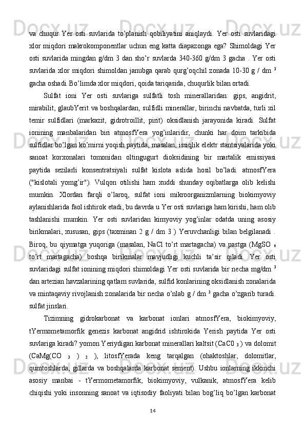 va   chuqur   Yer   osti   suvlarida   to’planish   qobiliyatini   aniqlaydi.   Yer   osti   suvlaridagi
xlor   miqdori   makrokomponentlar  uchun  eng  katta diapazonga   ega?  Shimoldagi   Yer
osti   suvlarida mingdan  g/dm  3  dan sho’r   suvlarda 340-360 g/dm   3 gacha  .  Yer  osti
suvlarida  xlor   miqdori  shimoldan  janubga  qarab qurg’oqchil  zonada  10-30 g  /  dm   3
gacha oshadi.  
Bo’limda xlor miqdori, qoida tariqasida, chuqurlik bilan ortadi.
Sulfat   ioni   Yer   osti   suvlariga   sulfatli   tosh   minerallaridan:   gips,   angidrit,
mirabilit, glaubYerit va boshqalardan, sulfidli minerallar, birinchi navbatda, turli xil
temir   sulfidlari   (markazit,   gidrotroillit,   pirit)   oksidlanish   jarayonida   kiradi.   Sulfat
ionining   manbalaridan   biri   atmosfYera   yog’inlaridir,   chunki   har   doim   tarkibida
sulfidlar bo’lgan ko’mirni yoqish paytida, masalan, issiqlik elektr stantsiyalarida yoki
sanoat   korxonalari   tomonidan   oltingugurt   dioksidining   bir   martalik   emissiyasi
paytida   sezilarli   konsentratsiyali   sulfat   kislota   aslida   hosil   bo’ladi.   atmosfYera
("kislotali   yomg’ir").   Vulqon   otilishi   ham   xuddi   shunday   oqibatlarga   olib   kelishi
mumkin.   Xlordan   farqli   o’laroq,   sulfat   ioni   mikroorganizmlarning   biokimyoviy
aylanishlarida faol ishtirok etadi, bu davrda u Yer osti suvlariga ham kirishi, ham olib
tashlanishi   mumkin.   Yer   osti   suvlaridan   kimyoviy   yog’inlar   odatda   uning   asosiy
birikmalari,  xususan,   gips   (taxminan   2   g  /   dm   3  )   Yeruvchanligi   bilan  belgilanadi   .
Biroq,   bu   qiymatga   yuqoriga   (masalan,   NaCl   to’rt   martagacha)   va   pastga   (MgSO  
4
to’rt   martagacha)   boshqa   birikmalar   mavjudligi   kuchli   ta’sir   qiladi.   Yer   osti
suvlaridagi sulfat ionining miqdori shimoldagi Yer osti suvlarida bir necha mg/dm   3
dan artezian havzalarining qatlam suvlarida, sulfid konlarining oksidlanish zonalarida
va mintaqaviy rivojlanish zonalarida bir necha o’nlab g / dm   3
 gacha o’zgarib turadi.
sulfat jinslari.
Tizimning   gidrokarbonat   va   karbonat   ionlari   atmosfYera,   biokimyoviy,
tYermometamorfik   genezis   karbonat   angidrid   ishtirokida   Yerish   paytida   Yer   osti
suvlariga kiradi? yomon Yeriydigan karbonat minerallari kaltsit (CaC0 
3  ) va dolomit
(CaMg(CO  
3   )  
2   ),   litosfYerada   keng   tarqalgan   (ohaktoshlar,   dolomitlar,
qumtoshlarda,   gillarda   va   boshqalarda   karbonat   sement).   Ushbu   ionlarning   ikkinchi
asosiy   manbai   -   tYermometamorfik,   biokimyoviy,   vulkanik,   atmosfYera   kelib
chiqishi   yoki   insonning   sanoat   va   iqtisodiy   faoliyati   bilan   bog’liq   bo’lgan   karbonat
14 