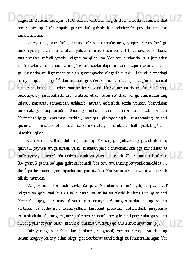 angidrid. Bundan tashqari, HCO ionlari  karbonat  angidrid ishtirokida aluminosilikat
minerallarning   (dala   shpati,   gidromika)   gidrolitik   parchalanishi   paytida   suvlarga
kirishi mumkin.
Natriy   ioni,   xlor   kabi,   asosiy   tabiiy   birikmalarining   yuqori   Yeruvchanligi,
biokimyoviy   jarayonlarda   ahamiyatsiz   ishtirok   etishi   va   zaif   hidratsiya   va   sorbsiya
xususiyatlari   tufayli   yaxshi   migratsiya   qiladi   va   Yer   osti   suvlarida,   shu   jumladan
sho’r suvlarda to’planadi. Uning Yer osti suvlaridagi miqdori chuqur suvlarda 1 dm  3
ga   bir   necha   milligramdan   yuzlab   grammgacha   o’zgarib   turadi   .   Ichimlik   suvidagi
natriy miqdori 0,2 g/   dm3
  dan oshmasligi kYerak . Bundan tashqari, sug’orish, sanoat
suvlari   va   boshqalar   uchun   standartlar   mavjud.   Kaliy   ioni   natriydan   farqli   o’laroq,
biokimyoviy   jarayonlarda   faol   ishtirok   etadi,   oson   so’riladi   va   gil   minerallarning
kristall   panjarasi   tomonidan   ushlanib,   nurash   qobig’ida   tezda   yomon   Yeriydigan
birikmalarga   bog’lanadi.   Shuning   uchun   uning   minerallari   juda   yuqori
Yeruvchanligiga   qaramay,   tarkibi,   ayniqsa   gidrogeologik   uchastkaning   yuqori
qismida ahamiyatsiz. Sho’r suvlarda konsentratsiyalar o’nlab va hatto yuzlab g / dm  3
ni tashkil qiladi .
Kaltsiy   ioni   kaltsit,   dolomit,   gipsning   Yerishi,   plagioklazning   gidrolitik   yo’q
qilinishi paytida suvga kiradi, ya’ni. nisbatan past Yeruvchanlikka ega minerallar. U
biokimyoviy   jarayonlarda   ishtirok   etadi   va   yaxshi   so’riladi.   Shu   munosabat   bilan   u
0,4 g/dm 3 gacha bo’lgan gidrokarbonatli Yer osti suvlarining katyonik tarkibida , 1
dm   3
  ga   bir   necha   grammgacha   bo’lgan   sulfatli   Yer   va   artezian   suvlarida   ustunlik
qilishi mumkin.
Magniy   ioni   Yer   osti   suvlarida   juda   kamdan-kam   uchraydi,   u   juda   zaif
migratsiya   qobiliyati   bilan   ajralib   turadi   va   sulfat   va   xlorid   birikmalarining   yuqori
Yeruvchanligiga   qaramay,   deyarli   to’planmaydi.   Buning   sabablari   uning   yuqori
sorbsion   va   hidratsion   xususiyatlari,   karbonat   jinslarini   dolomitlash   jarayonida
ishtirok etishi, shuningdek, uni ikkilamchi minerallarning kristall panjaralariga yuqori
enYergiyali "foyda" bilan (kichik o’lchamlari tufayli) qo’shish imkoniyatidir. [9].
Tabiiy   magniy   karbonatlari   (dolomit,   magnezit)   yomon   Yeriydi   va   shuning
uchun magniy  kaltsiy  bilan birga  gidrokarbonat  tarkibidagi  zaif   minerallashgan   Yer
15 