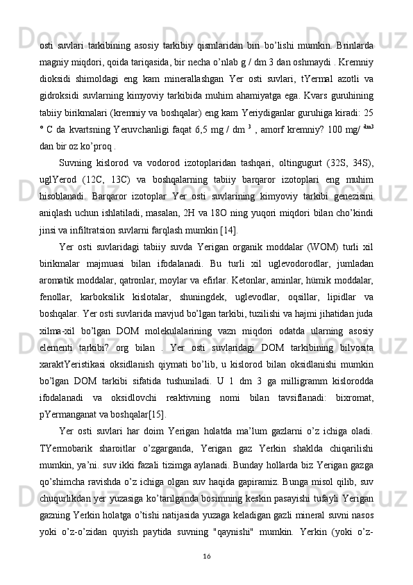 osti   suvlari   tarkibining   asosiy   tarkibiy   qismlaridan   biri   bo’lishi   mumkin.   Brinlarda
magniy miqdori, qoida tariqasida, bir necha o’nlab g / dm 3 dan oshmaydi . Kremniy
dioksidi   shimoldagi   eng   kam   minerallashgan   Yer   osti   suvlari,   tYermal   azotli   va
gidroksidi   suvlarning   kimyoviy   tarkibida   muhim   ahamiyatga   ega.   Kvars   guruhining
tabiiy birikmalari (kremniy va boshqalar) eng kam Yeriydiganlar guruhiga kiradi: 25
° C da kvartsning Yeruvchanligi  faqat  6,5 mg /  dm   3
  , amorf  kremniy? 100 mg/   dm3
dan bir oz ko’proq .
Suvning   kislorod   va   vodorod   izotoplaridan   tashqari,   oltingugurt   (32S,   34S),
uglYerod   (12C,   13C)   va   boshqalarning   tabiiy   barqaror   izotoplari   eng   muhim
hisoblanadi.   Barqaror   izotoplar   Yer   osti   suvlarining   kimyoviy   tarkibi   genezisini
aniqlash uchun ishlatiladi, masalan, 2H va 18O ning yuqori miqdori bilan cho’kindi
jinsi va infiltratsion suvlarni farqlash mumkin [14].
Yer   osti   suvlaridagi   tabiiy   suvda   Yerigan   organik   moddalar   (WOM)   turli   xil
birikmalar   majmuasi   bilan   ifodalanadi.   Bu   turli   xil   uglevodorodlar,   jumladan
aromatik moddalar, qatronlar, moylar va efirlar. Ketonlar, aminlar, hümik moddalar,
fenollar,   karboksilik   kislotalar,   shuningdek,   uglevodlar,   oqsillar,   lipidlar   va
boshqalar. Yer osti suvlarida mavjud bo’lgan tarkibi, tuzilishi va hajmi jihatidan juda
xilma-xil   bo’lgan   DOM   molekulalarining   vazn   miqdori   odatda   ularning   asosiy
elementi   tarkibi?   org   bilan   .   Yer   osti   suvlaridagi   DOM   tarkibining   bilvosita
xaraktYeristikasi   oksidlanish   qiymati   bo’lib,   u   kislorod   bilan   oksidlanishi   mumkin
bo’lgan   DOM   tarkibi   sifatida   tushuniladi.   U   1   dm   3   ga   milligramm   kislorodda
ifodalanadi   va   oksidlovchi   reaktivning   nomi   bilan   tavsiflanadi:   bixromat,
pYermanganat va boshqalar[15].
Yer   osti   suvlari   har   doim   Yerigan   holatda   ma’lum   gazlarni   o’z   ichiga   oladi.
TYermobarik   sharoitlar   o’zgarganda,   Yerigan   gaz   Yerkin   shaklda   chiqarilishi
mumkin, ya’ni. suv ikki fazali tizimga aylanadi. Bunday hollarda biz Yerigan gazga
qo’shimcha  ravishda o’z ichiga olgan suv haqida gapiramiz. Bunga misol  qilib, suv
chuqurlikdan yer yuzasiga ko’tarilganda bosimning keskin pasayishi  tufayli Yerigan
gazning Yerkin holatga o’tishi natijasida yuzaga keladigan gazli mineral suvni nasos
yoki   o’z-o’zidan   quyish   paytida   suvning   "qaynishi"   mumkin.   Yerkin   (yoki   o’z-
16 