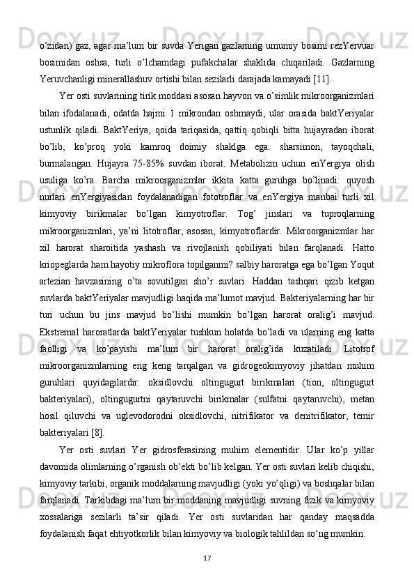 o’zidan) gaz, agar ma’lum bir suvda Yerigan gazlarning umumiy bosimi rezYervuar
bosimidan   oshsa,   turli   o’lchamdagi   pufakchalar   shaklida   chiqariladi.   Gazlarning
Yeruvchanligi minerallashuv ortishi bilan sezilarli darajada kamayadi [11].
Yer osti suvlarining tirik moddasi asosan hayvon va o’simlik mikroorganizmlari
bilan   ifodalanadi,   odatda   hajmi   1   mikrondan   oshmaydi,   ular   orasida   baktYeriyalar
ustunlik   qiladi.   BaktYeriya,   qoida   tariqasida,   qattiq   qobiqli   bitta   hujayradan   iborat
bo’lib,   ko’proq   yoki   kamroq   doimiy   shaklga   ega:   sharsimon,   tayoqchali,
burmalangan.   Hujayra   75-85%   suvdan   iborat.   Metabolizm   uchun   enYergiya   olish
usuliga   ko’ra.   Barcha   mikroorganizmlar   ikkita   katta   guruhga   bo’linadi:   quyosh
nurlari   enYergiyasidan   foydalanadigan   fototroflar   va   enYergiya   manbai   turli   xil
kimyoviy   birikmalar   bo’lgan   kimyotroflar.   Tog’   jinslari   va   tuproqlarning
mikroorganizmlari,   ya’ni   litotroflar,   asosan,   kimyotroflardir.   Mikroorganizmlar   har
xil   harorat   sharoitida   yashash   va   rivojlanish   qobiliyati   bilan   farqlanadi.   Hatto
kriopeglarda ham hayotiy mikroflora topilganmi? salbiy haroratga ega bo’lgan Yoqut
artezian   havzasining   o’ta   sovutilgan   sho’r   suvlari.   Haddan   tashqari   qizib   ketgan
suvlarda baktYeriyalar mavjudligi haqida ma’lumot mavjud. Bakteriyalarning har bir
turi   uchun   bu   jins   mavjud   bo’lishi   mumkin   bo’lgan   harorat   oralig’i   mavjud.
Ekstremal   haroratlarda   baktYeriyalar   tushkun   holatda   bo’ladi   va   ularning   eng   katta
faolligi   va   ko’payishi   ma’lum   bir   harorat   oralig’ida   kuzatiladi.   Litotrof
mikroorganizmlarning   eng   keng   tarqalgan   va   gidrogeokimyoviy   jihatdan   muhim
guruhlari   quyidagilardir:   oksidlovchi   oltingugurt   birikmalari   (tion,   oltingugurt
bakteriyalari),   oltingugurtni   qaytaruvchi   birikmalar   (sulfatni   qaytaruvchi),   metan
hosil   qiluvchi   va   uglevodorodni   oksidlovchi,   nitrifikator   va   denitrifikator,   temir
bakteriyalari [8].
Yer   osti   suvlari   Yer   gidrosferasining   muhim   elementidir.   Ular   ko’p   yillar
davomida olimlarning o’rganish ob’ekti bo’lib kelgan. Yer osti suvlari kelib chiqishi,
kimyoviy tarkibi, organik moddalarning mavjudligi (yoki yo’qligi) va boshqalar bilan
farqlanadi. Tarkibdagi ma’lum bir moddaning mavjudligi suvning fizik va kimyoviy
xossalariga   sezilarli   ta’sir   qiladi.   Yer   osti   suvlaridan   har   qanday   maqsadda
foydalanish faqat ehtiyotkorlik bilan kimyoviy va biologik tahlildan so’ng mumkin.
17 