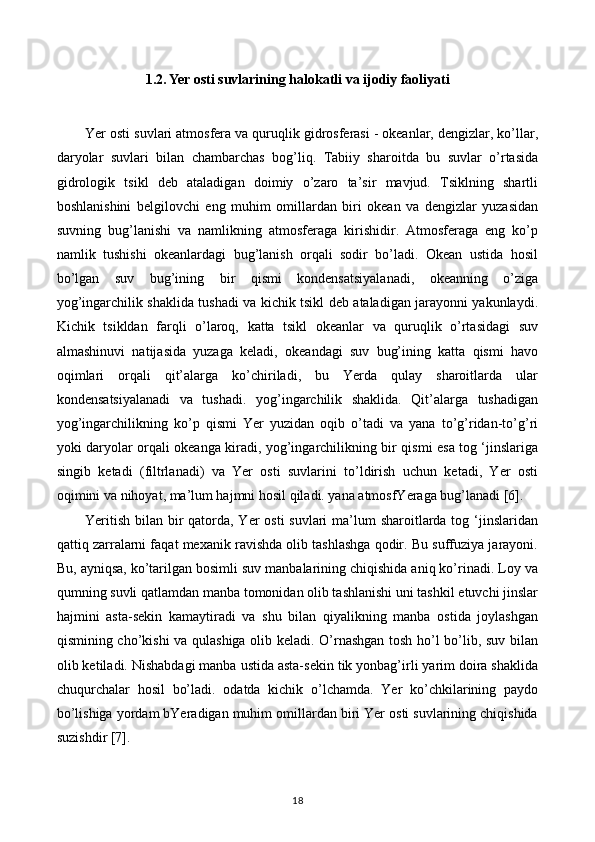 1.2. Yer osti suvlarining halokatli va ijodiy faoliyati
Yer osti suvlari atmosfera va quruqlik gidrosferasi - okeanlar, dengizlar, ko’llar,
daryolar   suvlari   bilan   chambarchas   bog’liq.   Tabiiy   sharoitda   bu   suvlar   o’rtasida
gidrologik   tsikl   deb   ataladigan   doimiy   o’zaro   ta’sir   mavjud.   Tsiklning   shartli
boshlanishini   belgilovchi   eng   muhim   omillardan   biri   okean   va   dengizlar   yuzasidan
suvning   bug’lanishi   va   namlikning   atmosferaga   kirishidir.   Atmosferaga   eng   ko’p
namlik   tushishi   okeanlardagi   bug’lanish   orqali   sodir   bo’ladi.   Okean   ustida   hosil
bo’lgan   suv   bug’ining   bir   qismi   kondensatsiyalanadi,   okeanning   o’ziga
yog’ingarchilik shaklida tushadi va kichik tsikl deb ataladigan jarayonni yakunlaydi.
Kichik   tsikldan   farqli   o’laroq,   katta   tsikl   okeanlar   va   quruqlik   o’rtasidagi   suv
almashinuvi   natijasida   yuzaga   keladi,   okeandagi   suv   bug’ining   katta   qismi   havo
oqimlari   orqali   qit’alarga   ko’chiriladi,   bu   Yerda   qulay   sharoitlarda   ular
kondensatsiyalanadi   va   tushadi.   yog’ingarchilik   shaklida.   Qit’alarga   tushadigan
yog’ingarchilikning   ko’p   qismi   Yer   yuzidan   oqib   o’tadi   va   yana   to’g’ridan-to’g’ri
yoki daryolar orqali okeanga kiradi, yog’ingarchilikning bir qismi esa tog ‘jinslariga
singib   ketadi   (filtrlanadi)   va   Yer   osti   suvlarini   to’ldirish   uchun   ketadi,   Yer   osti
oqimini va nihoyat, ma’lum hajmni hosil qiladi. yana atmosfYeraga bug’lanadi [6].
Yeritish bilan bir  qatorda, Yer  osti suvlari  ma’lum  sharoitlarda tog ‘jinslaridan
qattiq zarralarni faqat mexanik ravishda olib tashlashga qodir. Bu suffuziya jarayoni.
Bu, ayniqsa, ko’tarilgan bosimli suv manbalarining chiqishida aniq ko’rinadi. Loy va
qumning suvli qatlamdan manba tomonidan olib tashlanishi uni tashkil etuvchi jinslar
hajmini   asta-sekin   kamaytiradi   va   shu   bilan   qiyalikning   manba   ostida   joylashgan
qismining cho’kishi va qulashiga olib keladi. O’rnashgan tosh ho’l bo’lib, suv bilan
olib ketiladi. Nishabdagi manba ustida asta-sekin tik yonbag’irli yarim doira shaklida
chuqurchalar   hosil   bo’ladi.   odatda   kichik   o’lchamda.   Yer   ko’chkilarining   paydo
bo’lishiga yordam bYeradigan muhim omillardan biri Yer osti suvlarining chiqishida
suzishdir [7].
18 