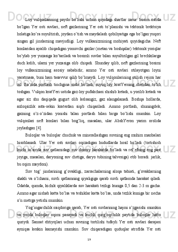 Loy   vulqonlarining   paydo   bo’lishi   uchun   quyidagi   shartlar   zarur:   bosim   ostida
bo’lgan   Yer   osti   suvlari,   neft   gazlarining   Yer   osti   to’planishi   va   tektonik   brektsiya
holatiga ko’ra suyultirish, joydan o’tish va maydalash qobiliyatiga ega bo’lgan yuqori
singan   gil   jinslarning   mavjudligi.   Loy   vulkanizmining   mohiyati   quyidagicha.   Neft
konlaridan ajralib chiqadigan yonuvchi gazlar (metan va boshqalar) tektonik yoriqlar
bo’ylab yer yuzasiga ko’tariladi va bosimli suvlar bilan suyultirilgan gil brechkilarga
duch   kelib,   ularni   yer   yuzasiga   olib   chiqadi.   Shunday   qilib,   neft   gazlarining   bosimi
loy   vulkanizmining   asosiy   sababidir,   ammo   Yer   osti   suvlari   otilayotgan   loyni
yaratmasa, buni ham tasavvur  qilib bo’lmaydi. Loy vulqonlarining otilish rejimi har
xil.   Ba’zida   portlash   tinchgina   sodir   bo’ladi,   suyuq   loy   kratYerning   chetidan   to’lib
toshgan. Vulqon kratYeri ustida gaz-loy pufakchasi shishib ketadi, u yorilib ketadi va
agar   siz   shu   daqiqada   gugurt   olib   kelsangiz,   gaz   alangalanadi.   Boshqa   hollarda,
axloqsizlik   asta-sekin   kraterdan   siqib   chiqariladi.   Ammo   portlash,   shuningdek,
gazning   o’z-o’zidan   yonishi   bilan   portlash   bilan   birga   bo’lishi   mumkin.   Loy
vulqonlari   neft   konlari   bilan   bog’liq,   masalan,   ular   AbshYeron   yarim   orolida
joylashgan [4].
Buloqlar va buloqlar chuchuk va minerallashgan suvning eng muhim manbalari
hisoblanadi.   Ular   Yer   osti   suvlari   oqizadigan   hududlarda   hosil   bo’ladi   (tortishish
kuchi   ta’sirida   suv  qatlamidagi  suv   doimiy  harakatda   bo’ladi  va  rel’efning  eng  past
joyiga, masalan, daryoning suv chetiga, daryo tubining talvesiga) etib boradi. jarlik,
bu oqim maydoni).
Suv   tog’   jinslarining   g’ovakligi,   zarrachalarning   aloqa   tabiati,   g’ovaklarning
shakli   va o’lchami,  suvli  qatlamning  qiyaligiga qarab  suvli   qatlamda harakat   qiladi.
Odatda, qumda, kichik qiyaliklarda suv harakati tezligi kuniga 0,5 dan 2-3 m gacha.
Ammo agar nishab katta bo’lsa va teshiklar katta bo’lsa, unda tezlik kuniga bir necha
o’n metrga yetishi mumkin.
Yog’ingarchilik miqdoriga qarab, Yer osti suvlarining hajmi o’zgarishi mumkin
va   yozda   buloqlar   oqimi   pasayadi   va   kuchli   qurg’oqchilik   paytida   buloqlar   hatto
quriydi.   Sanoat   ehtiyojlari   uchun   suvning   tortilishi   tufayli   Yer   osti   suvlari   darajasi
ayniqsa   keskin   kamayishi   mumkin.   Suv   chiqaradigan   quduqlar   atrofida   Yer   osti
19 