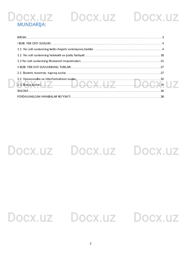 MUNDARIJA:
KIRISH ............................................................................................................................................................... 3
I BOB. YER OSTI SUVLARI .................................................................................................................................. 4
1.1. Yer osti suvlarining kelib chiqishi va kimyoviy tarkibi ................................................................................. 4
1.2. Yer osti suvlarining halokatli va ijodiy faoliyati ........................................................................................ 18
1.3 Yer osti suvlarining ifloslanish muammolari ............................................................................................. 21
II BOB. YER OSTI SUVLARINING TURLARI ........................................................................................................ 27
2.1. Bosimli, bosimsiz, tuproq suvlar .............................................................................................................. 27
2.2. Vyerxovodka va Interformatsion suvlar ................................................................................................... 32
2.3. Buloq suvlari ............................................................................................................................................ 34
XULOSA ........................................................................................................................................................... 36
FOYDALANILGAN MANBALAR RO’YXATI ......................................................................................................... 38
2 