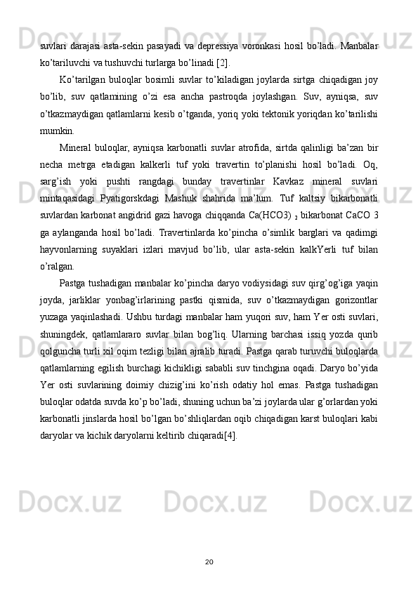 suvlari darajasi  asta-sekin pasayadi  va depressiya voronkasi  hosil  bo’ladi. Manbalar
ko’tariluvchi va tushuvchi turlarga bo’linadi [2].
Ko’tarilgan   buloqlar   bosimli   suvlar   to’kiladigan   joylarda   sirtga   chiqadigan   joy
bo’lib,   suv   qatlamining   o’zi   esa   ancha   pastroqda   joylashgan.   Suv,   ayniqsa,   suv
o’tkazmaydigan qatlamlarni kesib o’tganda, yoriq yoki tektonik yoriqdan ko’tarilishi
mumkin.
Mineral   buloqlar,   ayniqsa   karbonatli   suvlar   atrofida,   sirtda   qalinligi   ba’zan   bir
necha   metrga   etadigan   kalkerli   tuf   yoki   travertin   to’planishi   hosil   bo’ladi.   Oq,
sarg’ish   yoki   pushti   rangdagi   bunday   travertinlar   Kavkaz   mineral   suvlari
mintaqasidagi   Pyatigorskdagi   Mashuk   shahrida   ma’lum.   Tuf   kaltsiy   bikarbonatli
suvlardan karbonat angidrid gazi havoga chiqqanda Ca(HCO3)  
2   bikarbonat CaCO 3
ga   aylanganda   hosil   bo’ladi.   Travertinlarda   ko’pincha   o’simlik   barglari   va   qadimgi
hayvonlarning   suyaklari   izlari   mavjud   bo’lib,   ular   asta-sekin   kalkYerli   tuf   bilan
o’ralgan.
Pastga tushadigan manbalar ko’pincha daryo vodiysidagi suv qirg’og’iga yaqin
joyda,   jarliklar   yonbag’irlarining   pastki   qismida,   suv   o’tkazmaydigan   gorizontlar
yuzaga yaqinlashadi. Ushbu turdagi manbalar ham yuqori suv, ham Yer osti suvlari,
shuningdek,   qatlamlararo   suvlar   bilan   bog’liq.   Ularning   barchasi   issiq   yozda   qurib
qolguncha turli xil oqim tezligi bilan ajralib turadi. Pastga qarab turuvchi buloqlarda
qatlamlarning egilish burchagi kichikligi sababli suv tinchgina oqadi. Daryo bo’yida
Yer   osti   suvlarining   doimiy   chizig’ini   ko’rish   odatiy   hol   emas.   Pastga   tushadigan
buloqlar odatda suvda ko’p bo’ladi, shuning uchun ba’zi joylarda ular g’orlardan yoki
karbonatli jinslarda hosil bo’lgan bo’shliqlardan oqib chiqadigan karst buloqlari kabi
daryolar va kichik daryolarni keltirib chiqaradi[4].
20 