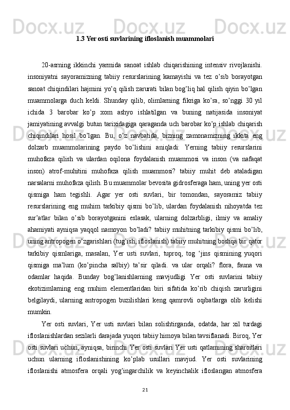 1.3  Yer osti suvlarining ifloslanish muammolari
20-asrning   ikkinchi   yarmida   sanoat   ishlab   chiqarishining   intensiv   rivojlanishi.
insoniyatni   sayoramizning   tabiiy   resurslarining   kamayishi   va   tez   o’sib   borayotgan
sanoat chiqindilari hajmini yo’q qilish zarurati bilan bog’liq hal qilish qiyin bo’lgan
muammolarga   duch   keldi.   Shunday   qilib,   olimlarning   fikriga   ko’ra,   so’nggi   30   yil
ichida   3   barobar   ko’p   xom   ashyo   ishlatilgan   va   buning   natijasida   insoniyat
jamiyatining avvalgi butun tarixidagiga qaraganda uch barobar ko’p ishlab chiqarish
chiqindilari   hosil   bo’lgan.   Bu,   o’z   navbatida,   bizning   zamonamizning   ikkita   eng
dolzarb   muammolarining   paydo   bo’lishini   aniqladi:   Yerning   tabiiy   resurslarini
muhofaza   qilish   va   ulardan   oqilona   foydalanish   muammosi   va   inson   (va   nafaqat
inson)   atrof-muhitini   muhofaza   qilish   muammosi?   tabiiy   muhit   deb   ataladigan
narsalarni muhofaza qilish. Bu muammolar bevosita gidrosferaga ham, uning yer osti
qismiga   ham   tegishli.   Agar   yer   osti   suvlari,   bir   tomondan,   sayoramiz   tabiiy
resurslarining   eng   muhim   tarkibiy   qismi   bo’lib,   ulardan   foydalanish   nihoyatda   tez
sur’atlar   bilan   o’sib   borayotganini   eslasak,   ularning   dolzarbligi,   ilmiy   va   amaliy
ahamiyati   ayniqsa   yaqqol   namoyon   bo’ladi?   tabiiy   muhitning   tarkibiy   qismi   bo’lib,
uning antropogen o’zgarishlari (tug’ish, ifloslanish) tabiiy muhitning boshqa bir qator
tarkibiy   qismlariga,   masalan,   Yer   usti   suvlari,   tuproq,   tog   ‘jins   qismining   yuqori
qismiga   ma’lum   (ko’pincha   salbiy)   ta’sir   qiladi.   va   ular   orqali?   flora,   fauna   va
odamlar   haqida.   Bunday   bog’lanishlarning   mavjudligi   Yer   osti   suvlarini   tabiiy
ekotizimlarning   eng   muhim   elementlaridan   biri   sifatida   ko’rib   chiqish   zarurligini
belgilaydi,   ularning   antropogen   buzilishlari   keng   qamrovli   oqibatlarga   olib   kelishi
mumkin.
Yer   osti   suvlari,   Yer   usti   suvlari   bilan   solishtirganda,   odatda,   har   xil   turdagi
ifloslanishlardan sezilarli darajada yuqori tabiiy himoya bilan tavsiflanadi. Biroq, Yer
osti suvlari uchun, ayniqsa, birinchi Yer osti  suvlari Yer usti qatlamining sharoitlari
uchun   ularning   ifloslanishining   ko’plab   usullari   mavjud.   Yer   osti   suvlarining
ifloslanishi   atmosfera   orqali   yog’ingarchilik   va   keyinchalik   ifloslangan   atmosfera
21 