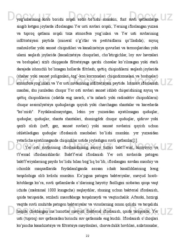 yog’inlarining   kirib   borishi   orqali   sodir   bo’lishi   mumkin;   funt   suvli   qatlamlarga
singib ketgan joylarda ifloslangan Yer usti suvlari orqali; Yerning ifloslangan yuzasi
va   tuproq   qatlami   orqali   toza   atmosfera   yog’inlari   va   Yer   usti   suvlarining
infiltratsiyasi   paytida   (mineral   o’g’itlar   va   pestitsidlarni   qo’llashda);   suyuq
mahsulotlar yoki sanoat chiqindilari va kanalizatsiya quvurlari va tarmoqlaridan yoki
ularni   saqlash   joylarida   (kanalizatsiya   chuqurlari,   cho’ktirgichlar,   loy   suv   havzalari
va   boshqalar)   sizib   chiqqanda   filtratsiyaga   qarshi   choralar   ko’rilmagan   yoki   etarli
darajada ishonchli bo’lmagan hollarda filtrlash; qattiq chiqindilarni saqlash joylarida
(shahar yoki sanoat poligonlari, tog’-kon korxonalari chiqindixonalari va boshqalar)
atmosfera yog’inlari va Yer usti suvlarining infiltratsiyasi paytida. Intensiv ifloslanish
manbai, shu jumladan chuqur Yer osti suvlari sanoat ishlab chiqarishining suyuq va
qattiq   chiqindilarini   (odatda   eng   zararli,   o’ta   zaharli   yoki   radioaktiv   chiqindilarni)
chuqur   assimilyatsiya   quduqlariga   quyish   yoki   charchagan   shaxtalar   va   karerlarda
"ko’mish".   Foydalanilmayotgan,   lekin   yer   yuzasidan   ajratilmagan   quduqlar,
quduqlar,   quduqlar,   shaxta   shaxtalari,   shuningdek   chuqur   quduqlar,   qidiruv   yoki
qazib   olish   (neft,   gaz,   sanoat   suvlari)   yoki   sanoat   suvlarini   quyish   uchun
ishlatiladigan   quduqlar   ifloslanish   manbalari   bo’lishi   mumkin.   yer   yuzasidan
yetarlicha ajratilmaganda chiqindilar.ustida joylashgan suvli qatlamlar[1].
Yer   osti   suvlarining   ifloslanishining   asosiy   turlari   baktYerial,   kimyoviy   va
tYermal   ifloslanishlardir.   BaktYerial   ifloslanish   Yer   osti   suvlarida   patogen
baktYeriyalarning paydo bo’lishi bilan bog’liq bo’lib, ifloslangan suvdan maishiy va
ichimlik   maqsadlarida   foydalanilganda   asosan   ichak   kasalliklarining   keng
tarqalishiga   olib   kelishi   mumkin.   Ko’pgina   patogen   bakteriyalar,   mavjud   hisob-
kitoblarga ko’ra, suvli  qatlamlarda o’zlarining hayotiy faolligini nisbatan qisqa vaqt
ichida   (maksimal   1000   kungacha)   saqlaydilar,   shuning   uchun   bakterial   ifloslanish,
qoida  tariqasida,   sezilarli   masofalarga   tarqalmaydi   va   vaqtinchalik.  Afsuski,   hozirgi
vaqtda suvli muhitda patogen bakteriyalar va viruslarning omon qolishi va tarqalishi
haqida   cheklangan   ma’lumotlar   mavjud.   Bakterial   ifloslanish,   qoida   tariqasida,   Yer
usti (tuproq) suv qatlamidan birinchi suv qatlamida eng kuchli. Ifloslanish o’choqlari
ko’pincha kanalizatsiya va filtratsiya maydonlari, chorvachilik hovlilari, axlatxonalar,
22 