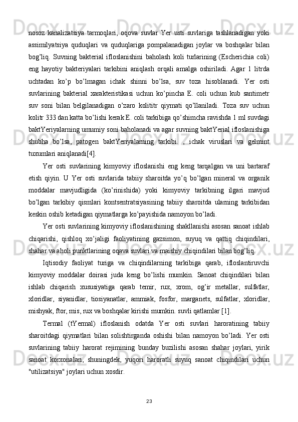 nosoz   kanalizatsiya   tarmoqlari,   oqova   suvlar   Yer   usti   suvlariga   tashlanadigan   yoki
assimilyatsiya   quduqlari   va   quduqlariga   pompalanadigan   joylar   va   boshqalar   bilan
bog’liq.   Suvning   bakterial   ifloslanishini   baholash   koli   turlarining   (Escherichia   coli)
eng   hayotiy   bakteriyalari   tarkibini   aniqlash   orqali   amalga   oshiriladi.   Agar   1   litrda
uchtadan   ko’p   bo’lmagan   ichak   shinni   bo’lsa,   suv   toza   hisoblanadi.   Yer   osti
suvlarining   bakterial   xarakteristikasi   uchun   ko’pincha   E.   coli   uchun   kub   santimetr
suv   soni   bilan   belgilanadigan   o’zaro   kolititr   qiymati   qo’llaniladi.   Toza   suv   uchun
kolitr 333 dan katta bo’lishi kerak E. coli tarkibiga qo’shimcha ravishda 1 ml suvdagi
baktYeriyalarning umumiy soni baholanadi va agar suvning baktYerial ifloslanishiga
shubha   bo’lsa,   patogen   baktYeriyalarning   tarkibi.   ,   ichak   viruslari   va   gelmint
tuxumlari aniqlanadi[4].
Yer   osti   suvlarining   kimyoviy   ifloslanishi   eng   keng   tarqalgan   va   uni   bartaraf
etish   qiyin.   U   Yer   osti   suvlarida   tabiiy   sharoitda   yo’q   bo’lgan   mineral   va   organik
moddalar   mavjudligida   (ko’rinishida)   yoki   kimyoviy   tarkibning   ilgari   mavjud
bo’lgan   tarkibiy   qismlari   kontsentratsiyasining   tabiiy   sharoitda   ularning   tarkibidan
keskin oshib ketadigan qiymatlarga ko’payishida namoyon bo’ladi.
Yer osti suvlarining kimyoviy ifloslanishining shakllanishi asosan sanoat ishlab
chiqarishi,   qishloq   xo’jaligi   faoliyatining   gazsimon,   suyuq   va   qattiq   chiqindilari,
shahar va aholi punktlarining oqava suvlari va maishiy chiqindilari bilan bog’liq.
Iqtisodiy   faoliyat   turiga   va   chiqindilarning   tarkibiga   qarab,   ifloslantiruvchi
kimyoviy   moddalar   doirasi   juda   keng   bo’lishi   mumkin.   Sanoat   chiqindilari   bilan
ishlab   chiqarish   xususiyatiga   qarab   temir,   rux,   xrom,   og’ir   metallar,   sulfatlar,
xloridlar,   siyanidlar,   tiosiyanatlar,   ammiak,   fosfor,   marganets,   sulfatlar,   xloridlar,
mishyak, ftor, mis, rux va boshqalar kirishi mumkin. suvli qatlamlar [1].
Termal   (tYermal)   ifloslanish   odatda   Yer   osti   suvlari   haroratining   tabiiy
sharoitdagi   qiymatlari   bilan   solishtirganda   oshishi   bilan   namoyon   bo’ladi.   Yer   osti
suvlarining   tabiiy   harorat   rejimining   bunday   buzilishi   asosan   shahar   joylari,   yirik
sanoat   korxonalari,   shuningdek,   yuqori   haroratli   suyuq   sanoat   chiqindilari   uchun
"utilizatsiya" joylari uchun xosdir.
23 