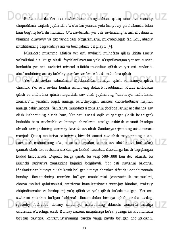 Ba’zi   hollarda   Yer   osti   suvlari   haroratining   oshishi   qattiq   sanoat   va   maishiy
chiqindilarni saqlash joylarida o’z-o’zidan yonishi yoki kimyoviy parchalanishi bilan
ham bog’liq bo’lishi mumkin. O’z navbatida, yer osti suvlarining termal ifloslanishi
ularning kimyoviy va gaz tarkibidagi  o’zgarishlarni, mikrobiologik faollikni, abadiy
muzliklarning degradatsiyasini va boshqalarni belgilaydi [4].
Murakkab   muammo   sifatida   yer   osti   suvlarini   muhofaza   qilish   ikkita   asosiy
yo’nalishni  o’z  ichiga oladi:  foydalanilayotgan  yoki  o’rganilayotgan yer  osti  suvlari
konlarida   yer   osti   suvlarini   mineral   sifatida   muhofaza   qilish   va   yer   osti   suvlarini
atrof-muhitning asosiy tarkibiy qismlaridan biri sifatida muhofaza qilish.
Yer   osti   suvlari   zahiralarini   ifloslanishdan   himoya   qilish   va   himoya   qilish
chuchuk   Yer   osti   suvlari   konlari   uchun   eng   dolzarb   hisoblanadi.   Konni   muhofaza
qilish   va   muhofaza   qilish   maqsadida   suv   olish   joylarining   “sanitariya   muhofazasi
zonalari”ni   yaratish   orqali   amalga   oshirilayotgan   maxsus   chora-tadbirlar   majmui
amalga oshirilmoqda. Sanitariya muhofazasi zonalarini (belbog’larini) asoslashda suv
olish   inshootining   o’zida   ham,   Yer   osti   suvlari   oqib   chiqadigan   (kirib   keladigan)
hududda   ham   xavfsizlik   va   himoya   choralarini   amalga   oshirish   zarurati   hisobga
olinadi. uning ishining taxminiy davrida suv olish. Sanitariya rejimining uchta zonasi
mavjud:   Qattiq   sanitariya   rejimining   birinchi   zonasi   suv   olish   maydonining   o’zini
(suv   olish   inshootining   o’zi,   nasos   stantsiyalari,   zaxira   suv   idishlari   va   boshqalar)
qamrab oladi. Bu nisbatan cheklangan hudud ruxsatsiz shaxslarga kirish taqiqlangan
hudud   hisoblanadi.   Depozit   turiga   qarab,   bu   vaqt   500-1000   kun   deb   olinadi,   bu
ikkinchi   sanitariya   zonasining   hajmini   belgilaydi.   Yer   osti   suvlarini   bakterial
ifloslanishdan himoya qilishi kerak bo’lgan himoya choralari sifatida ikkinchi zonada
bunday   ifloslanishning   mumkin   bo’lgan   manbalarini   (chorvachilik   majmualari,
chorva   mollari   qabristonlari,   statsionar   kanalizatsiyasiz   turar-joy   binolari,   maishiy
chiqindixonalar   va   boshqalar)   yo’q   qilish   va   yo’q   qilish   ko’zda   tutilgan.   Yer   osti
suvlarini   mumkin   bo’lgan   bakterial   ifloslanishdan   himoya   qilish   barcha   turdagi
iqtisodiy   faoliyatni   doimiy   sanitariya   nazoratining   ikkinchi   zonasida   amalga
oshirishni o’z ichiga oladi. Bunday nazorat natijalariga ko’ra, yuzaga kelishi mumkin
bo’lgan   bakterial   kontaminatsiyaning   barcha   yangi   paydo   bo’lgan   cho’ntaklarini
24 