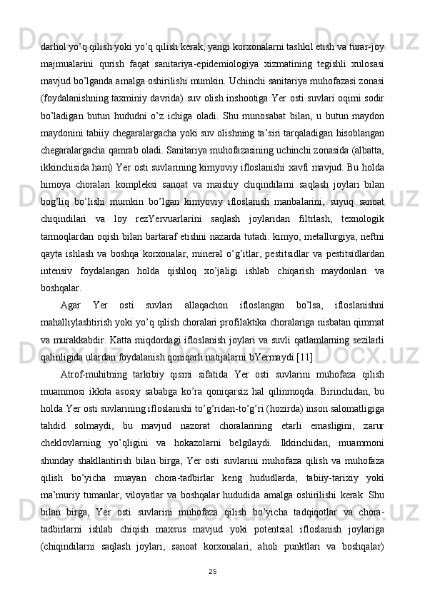 darhol yo’q qilish yoki yo’q qilish kerak; yangi korxonalarni tashkil etish va turar-joy
majmualarini   qurish   faqat   sanitariya-epidemiologiya   xizmatining   tegishli   xulosasi
mavjud bo’lganda amalga oshirilishi mumkin. Uchinchi sanitariya muhofazasi zonasi
(foydalanishning taxminiy davrida) suv olish inshootiga Yer osti suvlari oqimi sodir
bo’ladigan   butun   hududni   o’z   ichiga   oladi.   Shu   munosabat   bilan,   u   butun   maydon
maydonini tabiiy chegaralargacha yoki suv olishning ta’siri tarqaladigan hisoblangan
chegaralargacha qamrab oladi. Sanitariya muhofazasining uchinchi zonasida (albatta,
ikkinchisida ham) Yer osti suvlarining kimyoviy ifloslanishi xavfi mavjud. Bu holda
himoya   choralari   kompleksi   sanoat   va   maishiy   chiqindilarni   saqlash   joylari   bilan
bog’liq   bo’lishi   mumkin   bo’lgan   kimyoviy   ifloslanish   manbalarini,   suyuq   sanoat
chiqindilari   va   loy   rezYervuarlarini   saqlash   joylaridan   filtrlash,   texnologik
tarmoqlardan oqish bilan bartaraf etishni nazarda tutadi. kimyo, metallurgiya, neftni
qayta   ishlash   va   boshqa   korxonalar,   mineral   o’g’itlar,   pestitsidlar   va   pestitsidlardan
intensiv   foydalangan   holda   qishloq   xo’jaligi   ishlab   chiqarish   maydonlari   va
boshqalar.
Agar   Yer   osti   suvlari   allaqachon   ifloslangan   bo’lsa,   ifloslanishni
mahalliylashtirish yoki yo’q qilish choralari profilaktika choralariga nisbatan qimmat
va murakkabdir. Katta miqdordagi ifloslanish joylari va suvli qatlamlarning sezilarli
qalinligida ulardan foydalanish qoniqarli natijalarni bYermaydi [11].
Atrof-muhitning   tarkibiy   qismi   sifatida   Yer   osti   suvlarini   muhofaza   qilish
muammosi   ikkita   asosiy   sababga   ko’ra   qoniqarsiz   hal   qilinmoqda.   Birinchidan,   bu
holda Yer osti suvlarining ifloslanishi to’g’ridan-to’g’ri (hozirda) inson salomatligiga
tahdid   solmaydi,   bu   mavjud   nazorat   choralarining   etarli   emasligini,   zarur
cheklovlarning   yo’qligini   va   hokazolarni   belgilaydi.   Ikkinchidan,   muammoni
shunday   shakllantirish   bilan   birga,   Yer   osti   suvlarini   muhofaza   qilish   va   muhofaza
qilish   bo’yicha   muayan   chora-tadbirlar   keng   hududlarda,   tabiiy-tarixiy   yoki
ma’muriy   tumanlar,   viloyatlar   va   boshqalar   hududida   amalga   oshirilishi   kerak.   Shu
bilan   birga,   Yer   osti   suvlarini   muhofaza   qilish   bo’yicha   tadqiqotlar   va   chora-
tadbirlarni   ishlab   chiqish   maxsus   mavjud   yoki   potentsial   ifloslanish   joylariga
(chiqindilarni   saqlash   joylari,   sanoat   korxonalari,   aholi   punktlari   va   boshqalar)
25 