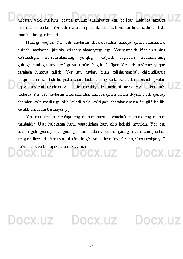 nisbatan   yoki   ma’lum,   odatda   muhim   ahamiyatga   ega   bo’lgan   hududda   amalga
oshirilishi  mumkin.  Yer  osti   suvlarining ifloslanishi  turli  yo’llar   bilan sodir   bo’lishi
mumkin bo’lgan hudud.
Hozirgi   vaqtda   Yer   osti   suvlarini   ifloslanishdan   himoya   qilish   muammosi
birinchi   navbatda   ijtimoiy-iqtisodiy   ahamiyatga   ega.   Yer   yuzasida   ifloslanishning
ko’rinadigan   ko’rinishlarining   yo’qligi,   xo’jalik   organlari   xodimlarining
gidrogeoekologik   savodsizligi   va   u   bilan   bog’liq   bo’lgan   Yer   osti   suvlarini   yuqori
darajada   himoya   qilish   (Yer   usti   suvlari   bilan   solishtirganda),   chiqindilarsiz
chiqindilarni   yaratish   bo’yicha   chora-tadbirlarning   katta   xarajatlari.   texnologiyalar,
oqava   suvlarni   tozalash   va   qattiq   maishiy   chiqindilarni   utilizatsiya   qilish   ko’p
hollarda   Yer   osti   suvlarini   ifloslanishdan   himoya   qilish   uchun   deyarli   hech   qanday
choralar   ko’rilmasligiga   olib   keladi   yoki   ko’rilgan   choralar   asosan   "engil"   bo’lib,
kerakli samarani bermaydi [1].
Yer   osti   suvlari   Yerdagi   eng   muhim   narsa   -   chuchuk   suvning   eng   muhim
manbaidir.   Ular   halokatga   ham,   yaratilishga   ham   olib   kelishi   mumkin.   Yer   osti
suvlari gidrogeologlar va geologlar tomonidan yaxshi  o’rganilgan va shuning uchun
keng qo’llaniladi. Asosiysi, ulardan to’g’ri va oqilona foydalanish, ifloslanishga yo’l
qo’ymaslik va biologik holatni kuzatish.
26 