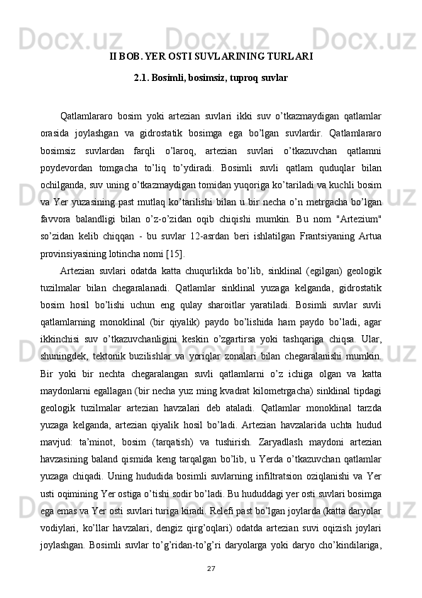 II BOB. YER OSTI SUVLARINING TURLARI
2.1. Bosimli, bosimsiz, tuproq suvlar
Qatlamlararo   bosim   yoki   artezian   suvlari   ikki   suv   o’tkazmaydigan   qatlamlar
orasida   joylashgan   va   gidrostatik   bosimga   ega   bo’lgan   suvlardir.   Qatlamlararo
bosimsiz   suvlardan   farqli   o’laroq,   artezian   suvlari   o’tkazuvchan   qatlamni
poydevordan   tomgacha   to’liq   to’ydiradi.   Bosimli   suvli   qatlam   quduqlar   bilan
ochilganda, suv uning o’tkazmaydigan tomidan yuqoriga ko’tariladi va kuchli bosim
va   Yer   yuzasining   past   mutlaq   ko’tarilishi   bilan   u   bir   necha   o’n   metrgacha   bo’lgan
favvora   balandligi   bilan   o’z-o’zidan   oqib   chiqishi   mumkin.   Bu   nom   "Artezium"
so’zidan   kelib   chiqqan   -   bu   suvlar   12-asrdan   beri   ishlatilgan   Frantsiyaning   Artua
provinsiyasining lotincha nomi [15].
Artezian   suvlari   odatda   katta   chuqurlikda   bo’lib,   sinklinal   (egilgan)   geologik
tuzilmalar   bilan   chegaralanadi.   Qatlamlar   sinklinal   yuzaga   kelganda,   gidrostatik
bosim   hosil   bo’lishi   uchun   eng   qulay   sharoitlar   yaratiladi.   Bosimli   suvlar   suvli
qatlamlarning   monoklinal   (bir   qiyalik)   paydo   bo’lishida   ham   paydo   bo’ladi,   agar
ikkinchisi   suv   o’tkazuvchanligini   keskin   o’zgartirsa   yoki   tashqariga   chiqsa.   Ular,
shuningdek,   tektonik   buzilishlar   va   yoriqlar   zonalari   bilan   chegaralanishi   mumkin.
Bir   yoki   bir   nechta   chegaralangan   suvli   qatlamlarni   o’z   ichiga   olgan   va   katta
maydonlarni egallagan (bir necha yuz ming kvadrat kilometrgacha) sinklinal tipdagi
geologik   tuzilmalar   artezian   havzalari   deb   ataladi.   Qatlamlar   monoklinal   tarzda
yuzaga   kelganda,   artezian   qiyalik   hosil   bo’ladi.   Artezian   havzalarida   uchta   hudud
mavjud:   ta’minot,   bosim   (tarqatish)   va   tushirish.   Zaryadlash   maydoni   artezian
havzasining   baland   qismida   keng   tarqalgan   bo’lib,   u   Yerda   o’tkazuvchan   qatlamlar
yuzaga   chiqadi.   Uning   hududida   bosimli   suvlarning   infiltratsion   oziqlanishi   va   Yer
usti oqimining Yer ostiga o’tishi sodir bo’ladi. Bu hududdagi yer osti suvlari bosimga
ega emas va Yer osti suvlari turiga kiradi. Relefi past bo’lgan joylarda (katta daryolar
vodiylari,   ko’llar   havzalari,   dengiz   qirg’oqlari)   odatda   artezian   suvi   oqizish   joylari
joylashgan.   Bosimli   suvlar   to’g’ridan-to’g’ri   daryolarga   yoki   daryo   cho’kindilariga,
27 