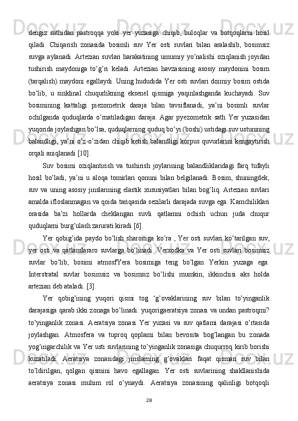 dengiz   sathidan   pastroqqa   yoki   yer   yuzasiga   chiqib,   buloqlar   va   botqoqlarni   hosil
qiladi.   Chiqarish   zonasida   bosimli   suv   Yer   osti   suvlari   bilan   aralashib,   bosimsiz
suvga  aylanadi.  Artezian  suvlari   harakatining umumiy yo’nalishi   oziqlanish  joyidan
tushirish   maydoniga   to’g’ri   keladi.   Artezian   havzasining   asosiy   maydonini   bosim
(tarqalish) maydoni egallaydi. Uning hududida Yer osti suvlari doimiy bosim ostida
bo’lib,   u   sinklinal   chuqurlikning   eksenel   qismiga   yaqinlashganda   kuchayadi.   Suv
bosimining   kattaligi   piezometrik   daraja   bilan   tavsiflanadi,   ya’ni   bosimli   suvlar
ochilganda   quduqlarda   o’rnatiladigan   daraja.   Agar   pyezometrik   sath   Yer   yuzasidan
yuqorida joylashgan bo’lsa, quduqlarning quduq bo’yi (boshi) ustidagi suv ustunining
balandligi, ya’ni o’z-o’zidan chiqib ketish balandligi korpus quvurlarini kengaytirish
orqali aniqlanadi [10].
Suv   bosimi   oziqlantirish   va   tushirish   joylarining   balandliklaridagi   farq   tufayli
hosil   bo’ladi,   ya’ni   u   aloqa   tomirlari   qonuni   bilan   belgilanadi.   Bosim,   shuningdek,
suv   va   uning   asosiy   jinslarining   elastik   xususiyatlari   bilan   bog’liq.   Artezian   suvlari
amalda ifloslanmagan va qoida tariqasida sezilarli darajada suvga ega. Kamchiliklari
orasida   ba’zi   hollarda   cheklangan   suvli   qatlamni   ochish   uchun   juda   chuqur
quduqlarni burg’ulash zarurati kiradi [6].
Yer  qobig’ida paydo bo’lish sharoitiga   ko’ra , Yer  osti  suvlari  ko’tarilgan  suv,
yer   osti   va   qatlamlararo   suvlarga   bo’linadi.   Verxodka   va   Yer   osti   suvlari   bosimsiz
suvlar   bo’lib,   bosimi   atmosfYera   bosimiga   teng   bo’lgan   Yerkin   yuzaga   ega.
Interstratal   suvlar   bosimsiz   va   bosimsiz   bo’lishi   mumkin,   ikkinchisi   aks   holda
artezian deb ataladi. [3].
Yer   qobig’ining   yuqori   qismi   tog   ‘g’ovaklarining   suv   bilan   to’yinganlik
darajasiga qarab ikki zonaga bo’linadi: yuqorigaeratsiya zonasi va undan pastroqmi?
to’yinganlik   zonasi.   Aeratsiya   zonasi   Yer   yuzasi   va   suv   qatlami   darajasi   o’rtasida
joylashgan.   Atmosfera   va   tuproq   qoplami   bilan   bevosita   bog’langan   bu   zonada
yog’ingarchilik va Yer usti suvlarining to’yinganlik zonasiga chuqurroq kirib borishi
kuzatiladi.   Aeratsiya   zonasidagi   jinslarning   g’ovaklari   faqat   qisman   suv   bilan
to’ldirilgan,   qolgan   qismini   havo   egallagan.   Yer   osti   suvlarining   shakllanishida
aeratsiya   zonasi   muhim   rol   o’ynaydi.   Aeratsiya   zonasining   qalinligi   botqoqli
28 